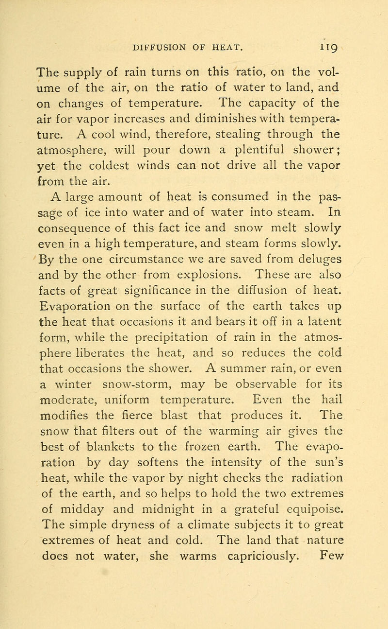 The supply of rain turns on this ratio, on the vol- ume of the air, on the ratio of water to land, and on changes of temperature. The capacity of the air for vapor increases and diminishes with tempera- ture. A cool wind, therefore, stealing through the atmosphere, will pour down a plentiful shower; yet the coldest winds can not drive all the vapor from the air. A large amount of heat is consumed in the pas- sage of ice into water and of water into steam. In consequence of this fact ice and snow melt slowly even in a high temperature, and steam forms slowly. By the one circumstance we are saved from deluges and by the other from explosions. These are also facts of great significance in the diffusion of heat. Evaporation on the surface of the earth takes up the heat that occasions it and bears it off in a latent form, while the precipitation of rain in the atmos- phere liberates the heat, and so reduces the cold that occasions the shower. A summer rain, or even a winter snow-storm, may be observable for its moderate, uniform temperature. Even the hail modifies the fierce blast that produces it. The snow that filters out of the warming air gives the best of blankets to the frozen earth. The evapo- ration by day softens the intensity of the sun's heat, while the vapor by night checks the radiation of the earth, and so helps to hold the two extremes of midday and midnight in a grateful equipoise. The simple dryness of a climate subjects it to great extremes of heat and cold. The land that nature does not water, she warms capriciously. Few