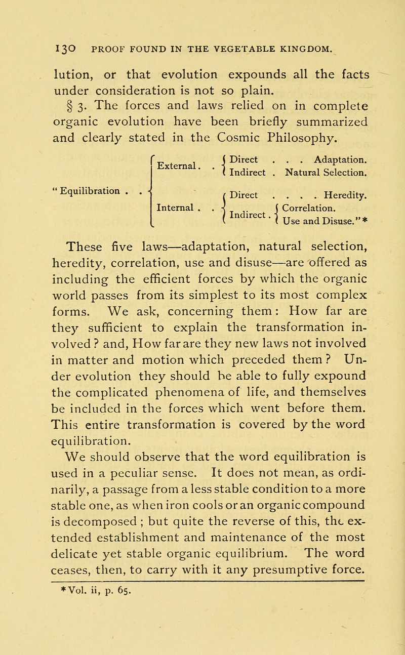 lution, or that evolution expounds all the facts under consideration is not so plain. § 3. The forces and laws relied on in complete organic evolution have been briefly summarized and clearly stated in the Cosmic Philosophy.  Equilibration . •I 1 Direct . . . Adaptation. Indirect . Natural Selection. Direct .... Heredity. Internal . . -{ ( Correlation. ( Use and Disuse. * These five laws—adaptation, natural selection, heredity, correlation, use and disuse—are offered as including the efficient forces by which the organic world passes from its simplest to its most complex forms. We ask, concerning them: How far are they sufficient to explain the transformation in- volved ? and, How far are they new laws not involved in matter and motion which preceded them ? Un- der evolution they should be able to fully expound the complicated phenomena of life, and themselves be included in the forces which went before them. This entire transformation is covered by the word equilibration. We should observe that the word equilibration is used in a peculiar sense. It does not mean, as ordi- narily, a passage from a less stable condition to a more stable one, as when iron cools or an organic compound is decomposed ; but quite the reverse of this, the ex- tended establishment and maintenance of the most delicate yet stable organic equilibrium. The word ceases, then, to carry with it any presumptive force. ♦Vol. ii, p. 65.