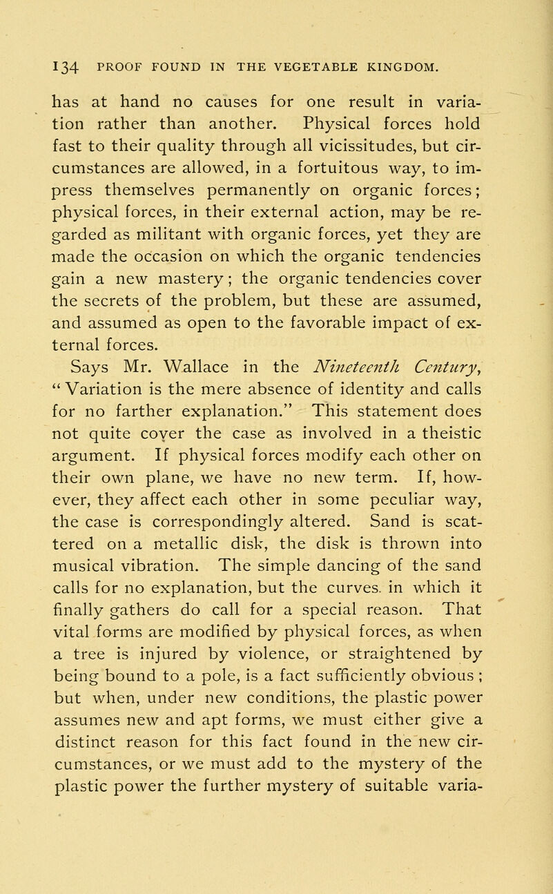 has at hand no causes for one result in varia- tion rather than another. Physical forces hold fast to their quality through all vicissitudes, but cir- cumstances are allowed, in a fortuitous way, to im- press themselves permanently on organic forces; physical forces, in their external action, may be re- garded as militant with organic forces, yet they are made the occasion on which the organic tendencies gain a new mastery; the organic tendencies cover the secrets of the problem, but these are assumed, and assumed as open to the favorable impact of ex- ternal forces. Says Mr. Wallace in the Nineteenth Century,  Variation is the mere absence of identity and calls for no farther explanation/' This statement does not quite coyer the case as involved in a theistic argument. If physical forces modify each other on their own plane, we have no new term. If, how- ever, they affect each other in some peculiar way, the case is correspondingly altered. Sand is scat- tered on a metallic disk, the disk is thrown into musical vibration. The simple dancing of the sand calls for no explanation, but the curves, in which it finally gathers do call for a special reason. That vital forms are modified by physical forces, as when a tree is injured by violence, or straightened by being bound to a pole, is a fact sufficiently obvious ; but when, under new conditions, the plastic power assumes new and apt forms, we must either give a distinct reason for this fact found in the new cir- cumstances, or we must add to the mystery of the plastic power the further mystery of suitable varia-