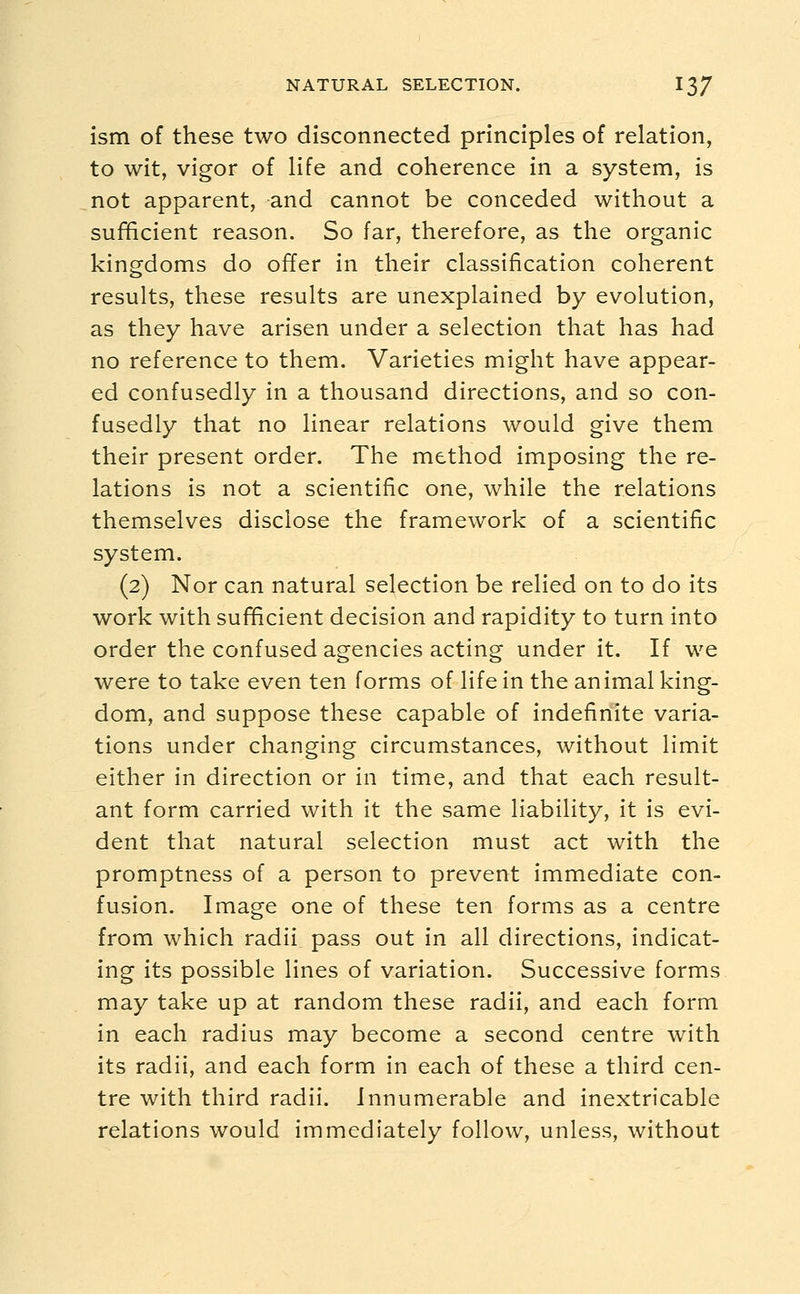 ism of these two disconnected principles of relation, to wit, vigor of life and coherence in a system, is not apparent, and cannot be conceded without a sufficient reason. So far, therefore, as the organic kingdoms do offer in their classification coherent results, these results are unexplained by evolution, as they have arisen under a selection that has had no reference to them. Varieties might have appear- ed confusedly in a thousand directions, and so con- fusedly that no linear relations would give them their present order. The method imposing the re- lations is not a scientific one, while the relations themselves disclose the framework of a scientific system. (2) Nor can natural selection be relied on to do its work with sufficient decision and rapidity to turn into order the confused agencies acting under it. If we were to take even ten forms of life in the animal king- dom, and suppose these capable of indefinite varia- tions under changing circumstances, without limit either in direction or in time, and that each result- ant form carried with it the same liability, it is evi- dent that natural selection must act with the promptness of a person to prevent immediate con- fusion. Image one of these ten forms as a centre from which radiL pass out in all directions, indicat- ing its possible lines of variation. Successive forms may take up at random these radii, and each form in each radius may become a second centre with its radii, and each form in each of these a third cen- tre with third radii. Innumerable and inextricable relations would immediately follow, unless, without