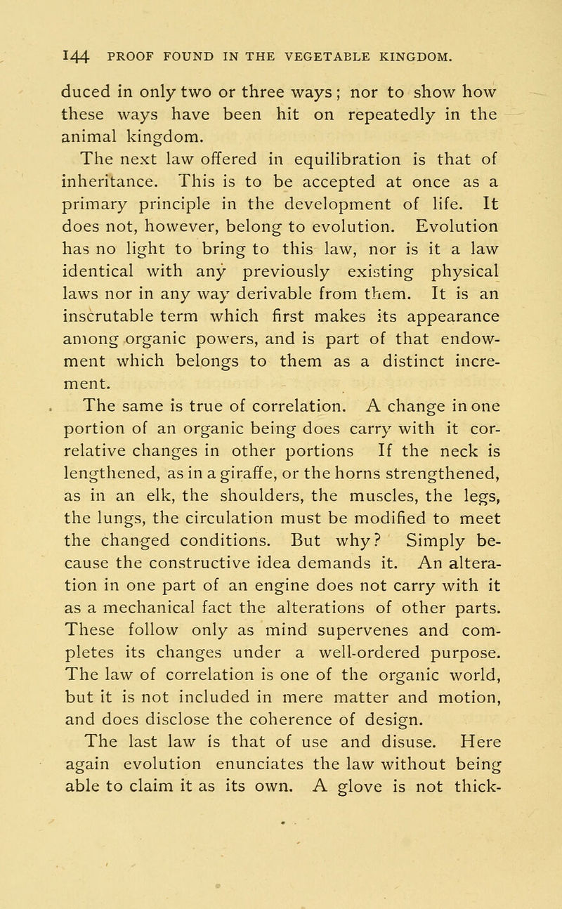 duced in only two or three ways ; nor to show how these ways have been hit on repeatedly in the animal kingdom. The next law offered in equilibration is that of inheritance. This is to be accepted at once as a primary principle in the development of life. It does not, however, belong to evolution. Evolution has no light to bring to this law, nor is it a law identical with any previously existing physical laws nor in any way derivable from them. It is an inscrutable term which first makes its appearance among organic powers, and is part of that endow- ment which belongs to them as a distinct incre- ment. The same is true of correlation. A change in one portion of an organic being does carry with it cor- relative changes in other portions If the neck is lengthened, as in a giraffe, or the horns strengthened, as in an elk, the shoulders, the muscles, the legs, the lungs, the circulation must be modified to meet the changed conditions. But why? Simply be- cause the constructive idea demands it. An altera- tion in one part of an engine does not carry with it as a mechanical fact the alterations of other parts. These follow only as mind supervenes and com- pletes its changes under a well-ordered purpose. The law of correlation is one of the organic world, but it is not included in mere matter and motion, and does disclose the coherence of design. The last law is that of use and disuse. Here again evolution enunciates the law without being able to claim it as its own. A glove is not thick-