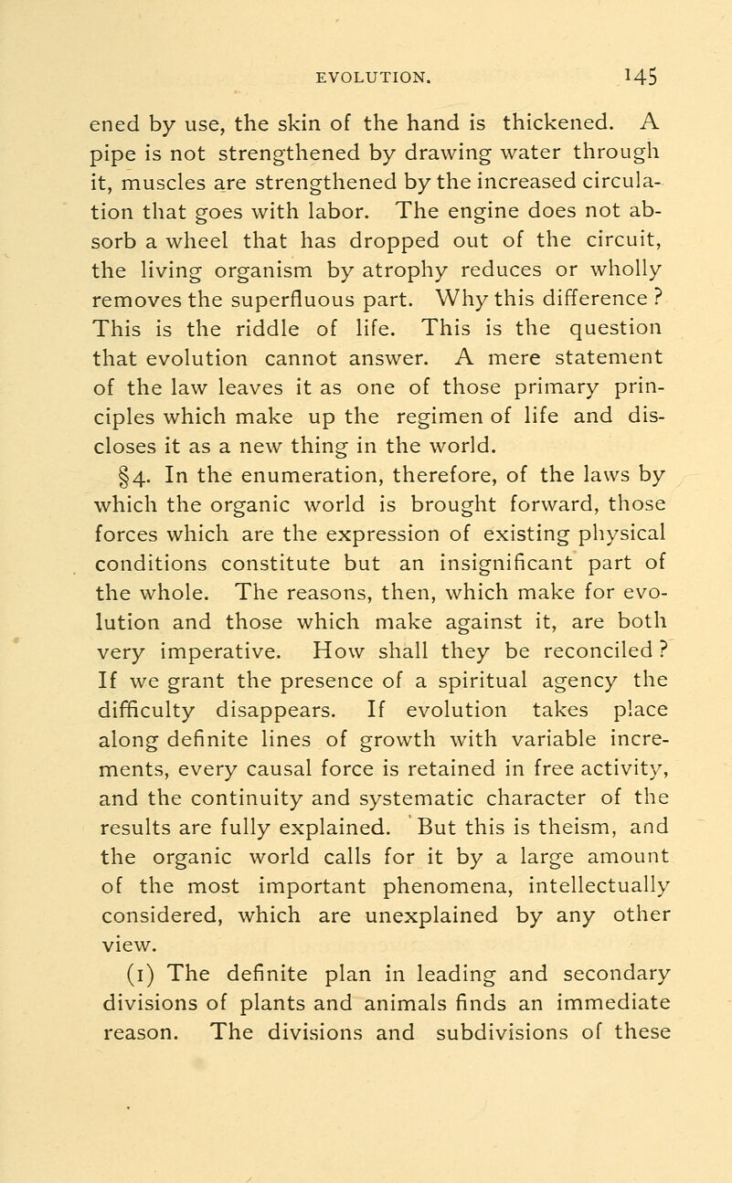 ened by use, the skin of the hand is thickened. A pipe is not strengthened by drawing water through it, muscles are strengthened by the increased circula- tion that goes with labor. The engine does not ab- sorb a wheel that has dropped out of the circuit, the living organism by atrophy reduces or wholly removes the superfluous part. Why this difference ? This is the riddle of life. This is the question that evolution cannot answer. A mere statement of the law leaves it as one of those primary prin- ciples which make up the regimen of life and dis- closes it as a new thing in the world. §4. In the enumeration, therefore, of the laws by which the organic world is brought forward, those forces which are the expression of existing physical conditions constitute but an insignificant part of the whole. The reasons, then, which make for evo- lution and those which make against it, are both very imperative. How shall they be reconciled ? If we grant the presence of a spiritual agency the difficulty disappears. If evolution takes place along definite lines of growth with variable incre- ments, every causal force is retained in free activity, and the continuity and systematic character of the results are fully explained. But this is theism, and the organic world calls for it by a large amount of the most important phenomena, intellectually considered, which are unexplained by any other view. (1) The definite plan in leading and secondary divisions of plants and animals finds an immediate reason. The divisions and subdivisions of these