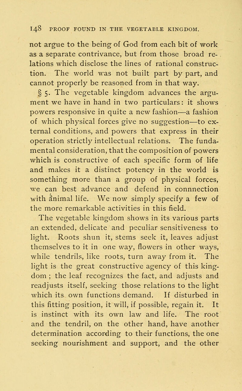 not argue to the being of God from each bit of work as a separate contrivance, but from those broad re- . lations which disclose the lines of rational construc- tion. The world was not built part by part, and cannot properly be reasoned from in that way. § 5. The vegetable kingdom advances the argu- ment we have in hand in two particulars: it shows powers responsive in quite a new fashion'—a fashion of which physical forces give no suggestion—to ex- ternal conditions, and powers that express in their operation strictly intellectual relations. The funda- mental consideration, that the composition of powers which is constructive of each specific form of life and makes it a distinct potency in the world is something more than a group of physical forces, we can best advance and defend in connnection with animal life. We now simply specify a few of the more remarkable activities in this field. The vegetable kingdom shows in its various parts an extended, delicate and peculiar sensitiveness to light. Roots shun it, stems seek it, leaves adjust themselves to it in one way, flowers in other ways, while tendrils, like roots, turn away from it. The light is the great constructive agency of this king- dom ; the leaf recognizes the fact, and adjusts and readjusts itself, seeking those relations to the light which its own functions demand. If disturbed in this fitting position, it will, if possible, regain it. It is instinct with its own law and life. The root and the tendril, on the other hand, have another determination according to their functions, the one seeking nourishment and support, and the other