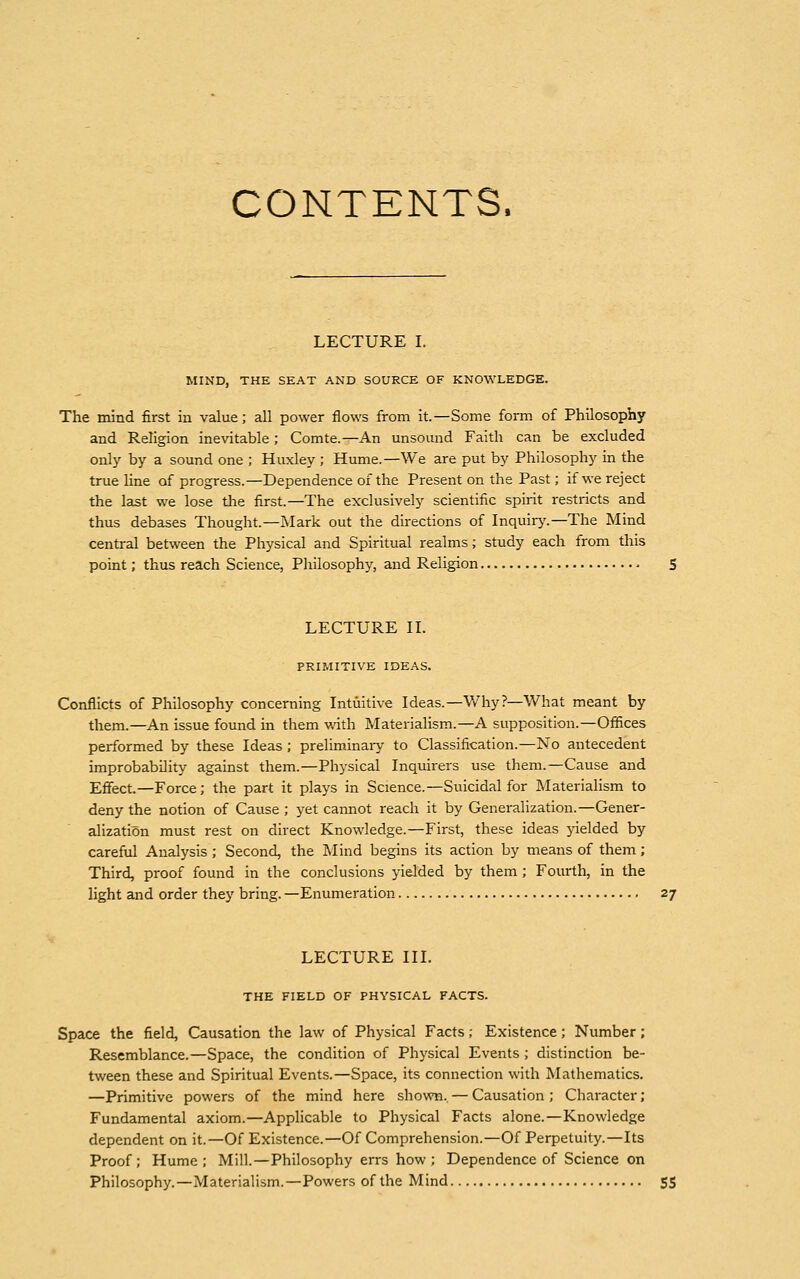 CONTENTS, LECTURE I. MIND, THE SEAT AND SOURCE OF KNOWLEDGE. The mind first in value; all power flows from it.—Some form of Philosophy and Religion inevitable ; Comte.—An unsound Faith can be excluded only by a sound one ; Huxley ; Hume.—We are put by Philosophy in the true line of progress.—Dependence of the Present on the Past; if we reject the last we lose the first.—The exclusively scientific spirit restricts and thus debases Thought.—Mark out the directions of Inquiry.—The Mind central between the Physical and Spiritual realms; study each from this point; thus reach Science, Philosophy, and Religion 5 LECTURE II. PRIMITIVE IDEAS. Conflicts of Philosophy concerning Intuitive Ideas.— Why?—What meant by them.—An issue found in them with Materialism.—A supposition.—Offices performed by these Ideas ; preliminary to Classification.—No antecedent improbability against them.—Physical Inquirers use them.—Cause and Effect.—Force; the part it plays in Science.—Suicidal for Materialism to deny the notion of Cause ; yet cannot reach it by Generalization.—Gener- alization must rest on direct Knowledge.—First, these ideas yielded by careful Analysis ; Second, the Mind begins its action by means of them; Third, proof found in the conclusions yielded by them; Fourth, in the light and order they bring. —Enumeration 27 LECTURE III. THE FIELD OF PHYSICAL FACTS. Space the field, Causation the law of Physical Facts; Existence; Number; Resemblance.—Space, the condition of Physical Events ; distinction be- tween these and Spiritual Events.—Space, its connection with Mathematics. —Primitive powers of the mind here shown.. — Causation ; Character ; Fundamental axiom.—Applicable to Physical Facts alone.—Knowledge dependent on it.—Of Existence.—Of Comprehension.—Of Perpetuity.—Its Proof; Hume; Mill.—Philosophy errs how; Dependence of Science on Philosophy.—Materialism.—Powers of the Mind 55