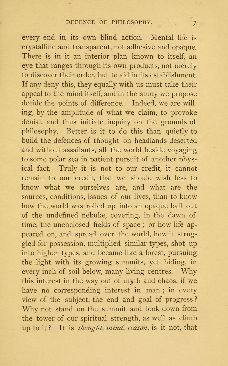 every end in its own blind action. Mental life is crystalline and transparent, not adhesive and opaque. There is in it an interior plan known to itself, an eye that ranges through its own products, not merely to discover their order, but to aid in its establishment. If any deny this, they equally with us must take their appeal to the mind itself, and in the study we propose decide the points of difference. Indeed, we are will- ing, by the amplitude of what we claim, to provoke denial, and thus initiate inquiry on the grounds of philosophy. Better is it to do this than quietly to build the defences of thought on headlands deserted and without assailants, all the world beside voyaging to some polar sea in patient pursuit of another phys- ical fact. Truly it is not to our credit, it cannot remain to our credit, that we should wish less to know what we ourselves are, and what are the sources, conditions, issues of our lives, than to know how the world was rolled up into an opaque ball out of the undefined nebulae, covering, in the dawn of time, the unenclosed fields of space ; or how life ap- peared on, and spread over the world, how it strug- gled for possession, multiplied similar types, shot up into higher types, and became like a forest, pursuing the light with its growing summits, yet hiding, in every inch of soil below, many living centres. Why this interest in the way out of myth and chaos, if we have no corresponding interest in man ; in every view of the subject, the end and goal of progress ? Why not stand on the summit and look down from the tower of our spiritual strength, as well as climb up to it ? It is thought, mind, reason, is it not, that