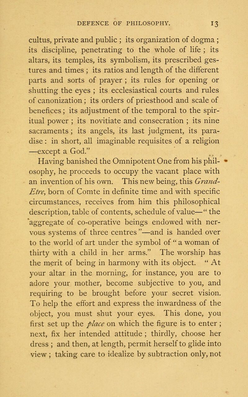 cultus, private and public ; its organization of dogma ; its discipline, penetrating to the whole of life ; its altars, its temples, its symbolism, its prescribed ges- tures and times ; its ratios and length of the different parts and sorts of prayer ; its rules for opening or shutting the eyes ; its ecclesiastical courts and rules of canonization; its orders of priesthood and scale of benefices ; its adjustment of the temporal to the spir- itual power ; its novitiate and consecration ; its nine sacraments; its angels, its last judgment, its para- dise : in short, all imaginable requisites of a religion —except a God. Having banished the Omnipotent One from his phil- osophy, he proceeds to occupy the vacant place with an invention of his own. This new being, this Grand- Eire, born of Comte in definite time and with specific circumstances, receives from him this philosophical description, table of contents, schedule of value— the 'aggregate of co-operative beings endowed with ner- vous systems of three centres —and is handed over to the world of art under the symbol of  a woman of thirty with a child in her arms. The worship has the merit of being in harmony with its object.  At your altar in the morning, for instance, you are to adore your mother, become subjective to you, and requiring to be brought before your secret vision. To help the effort and express the inwardness of the object, you must shut your eyes. This done, you first set up the place on which the figure is to enter ; next, fix her intended attitude ; thirdly, choose her dress ; and then, at length, permit herself to glide into view ; taking care to idealize by subtraction only, not