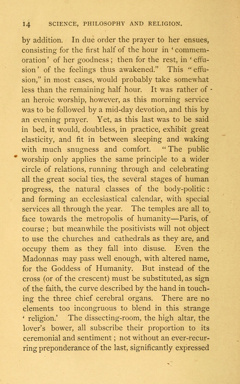 by addition. In due order the prayer to her ensues, consisting for the first half of the hour in ' commem- oration' of her goodness ; then for the rest, in ' effu- sion ' of the feelings thus awakened. This  effu- sion, in most cases, would probably take somewhat less than the remaining half hour. It was rather of - an heroic worship, however, as this morning service was to be followed by a mid-day devotion, and this by an evening prayer. Yet, as this last was to be said in bed, it would, doubtless, in practice, exhibit great elasticity, and fit in between sleeping and waking with much snugness and comfort.  The public worship only applies the same principle to a wider circle of relations, running through and celebrating all the great social ties, the several stages of human progress, the natural classes of the body-politic: and forming an ecclesiastical calendar, with special services all through the year. The temples are all to. face towards the metropolis of humanity—Paris, of course; but meanwhile the positivists will not object to use the churches and cathedrals as they are, and occupy them as they fall into disuse. Even the Madonnas may pass well enough, with altered name, for the Goddess of Humanity. But instead of the cross (or of the crescent) must be substituted, as sign of the faith, the curve described by the hand in touch- ing the three chief cerebral organs. There are no elements too incongruous to blend in this strange 1 religion.' The dissecting-room, the high altar, the lover's bower, all subscribe their proportion to its ceremonial and sentiment; not without an ever-recur- ring preponderance of the last, significantly expressed