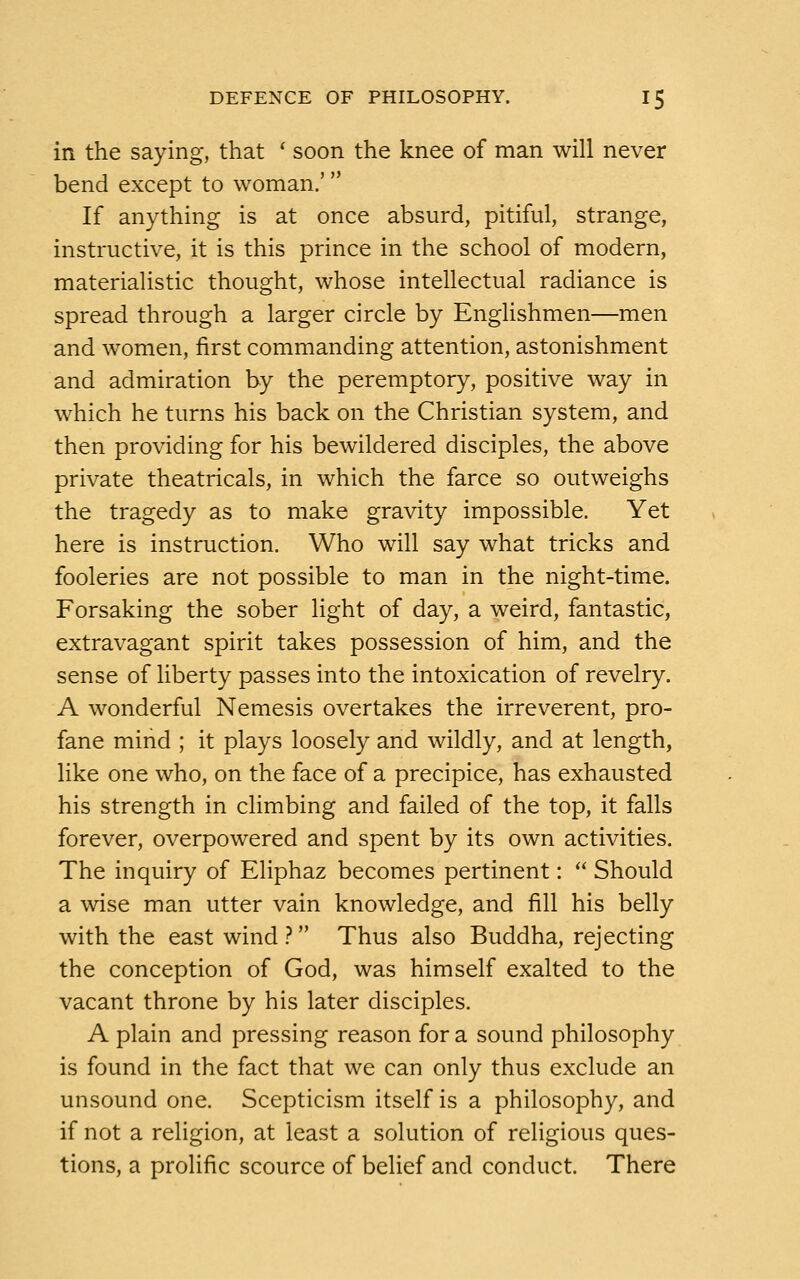 in the saying, that ' soon the knee of man will never bend except to woman.' If anything is at once absurd, pitiful, strange, instructive, it is this prince in the school of modern, materialistic thought, whose intellectual radiance is spread through a larger circle by Englishmen—men and women, first commanding attention, astonishment and admiration by the peremptory, positive way in which he turns his back on the Christian system, and then providing for his bewildered disciples, the above private theatricals, in which the farce so outweighs the tragedy as to make gravity impossible. Yet here is instruction. Who will say what tricks and fooleries are not possible to man in the night-time. Forsaking the sober light of day, a weird, fantastic, extravagant spirit takes possession of him, and the sense of liberty passes into the intoxication of revelry. A wonderful Nemesis overtakes the irreverent, pro- fane mind ; it plays loosely and wildly, and at length, like one who, on the face of a precipice, has exhausted his strength in climbing and failed of the top, it falls forever, overpowered and spent by its own activities. The inquiry of Eliphaz becomes pertinent:  Should a wise man utter vain knowledge, and fill his belly with the east wind ? Thus also Buddha, rejecting the conception of God, was himself exalted to the vacant throne by his later disciples. A plain and pressing reason for a sound philosophy is found in the fact that we can only thus exclude an unsound one. Scepticism itself is a philosophy, and if not a religion, at least a solution of religious ques- tions, a prolific scource of belief and conduct. There