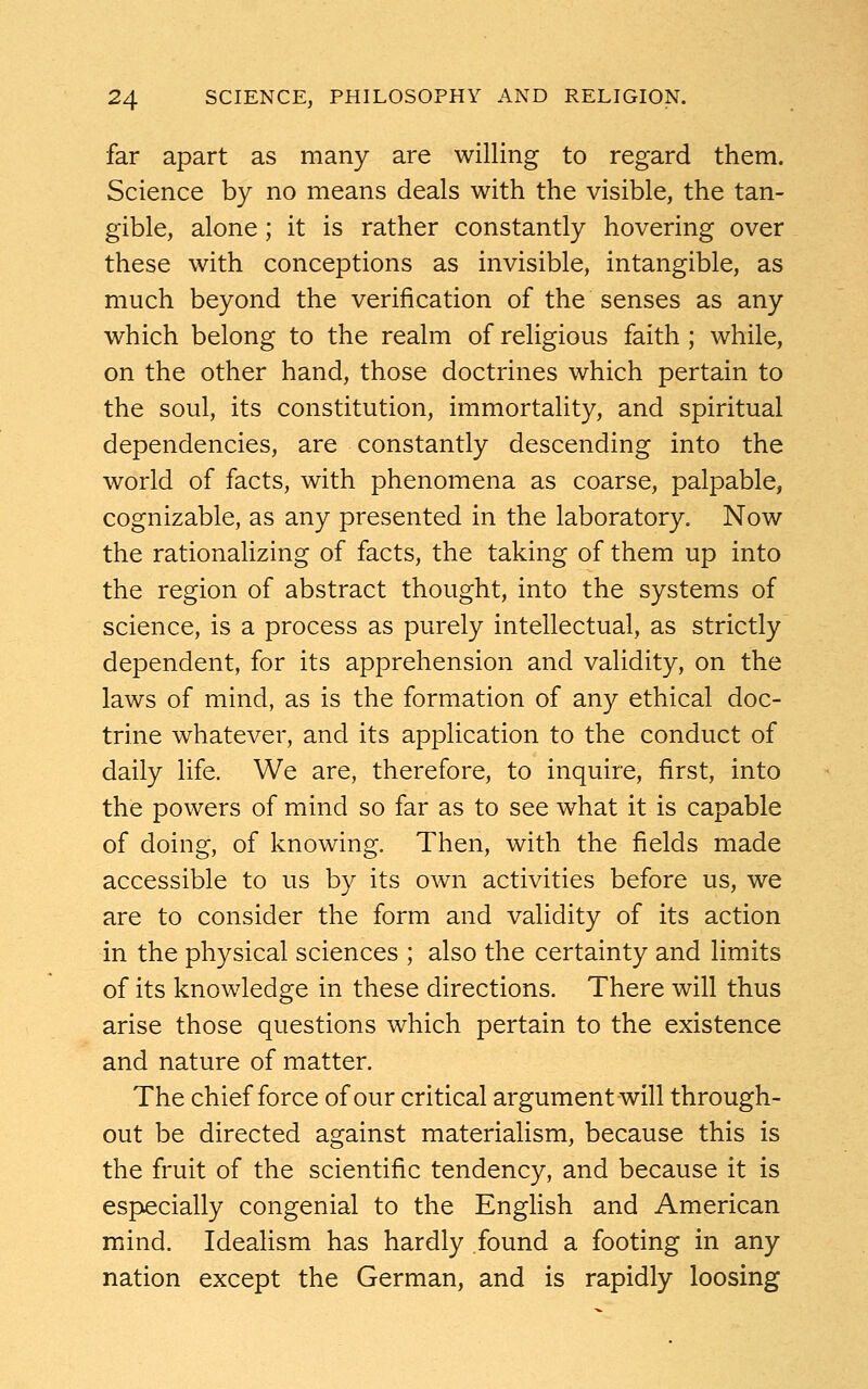 far apart as many are willing to regard them. Science by no means deals with the visible, the tan- gible, alone; it is rather constantly hovering over these with conceptions as invisible, intangible, as much beyond the verification of the senses as any which belong to the realm of religious faith ; while, on the other hand, those doctrines which pertain to the soul, its constitution, immortality, and spiritual dependencies, are constantly descending into the world of facts, with phenomena as coarse, palpable, cognizable, as any presented in the laboratory. Now the rationalizing of facts, the taking of them up into the region of abstract thought, into the systems of science, is a process as purely intellectual, as strictly dependent, for its apprehension and validity, on the laws of mind, as is the formation of any ethical doc- trine whatever, and its application to the conduct of daily life. We are, therefore, to inquire, first, into the powers of mind so far as to see what it is capable of doing, of knowing. Then, with the fields made accessible to us by its own activities before us, we are to consider the form and validity of its action in the physical sciences ; also the certainty and limits of its knowledge in these directions. There will thus arise those questions which pertain to the existence and nature of matter. The chief force of our critical argument will through- out be directed against materialism, because this is the fruit of the scientific tendency, and because it is especially congenial to the English and American mind. Idealism has hardly found a footing in any nation except the German, and is rapidly loosing