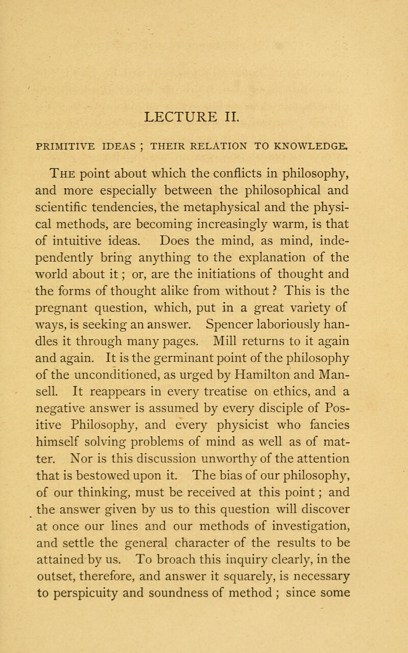 PRIMITIVE IDEAS J THEIR RELATION TO KNOWLEDGE. The point about which the conflicts in philosophy, and more especially between the philosophical and scientific tendencies, the metaphysical and the physi- cal methods, are becoming increasingly warm, is that of intuitive ideas. Does the mind, as mind, inde- pendently bring anything to the explanation of the world about it; or, are the initiations of thought and the forms of thought alike from without ? This is the pregnant question, which, put in a great variety of ways, is seeking an answer. Spencer laboriously han- dles it through many pages. Mill returns to it again and again. It is the germinant point of the philosophy of the unconditioned, as urged by Hamilton and Man- sell. It reappears in every treatise on ethics, and a negative answer is assumed by every disciple of Pos- itive Philosophy, and every physicist who fancies himself solving problems of mind as well as of mat- ter. Nor is this discussion unworthy of the attention that is bestowed upon it. The bias of our philosophy, of our thinking, must be received at this point; and the answer given by us to this question will discover at once our lines and our methods of investigation, and settle the general character of the results to be attained by us. To broach this inquiry clearly, in the outset, therefore, and answer it squarely, is necessary to perspicuity and soundness of method ; since some