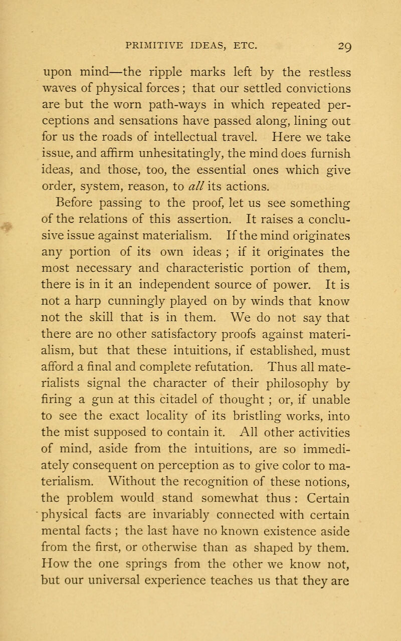 upon mind—the ripple marks left by the restless waves of physical forces ; that our settled convictions are but the worn path-ways in which repeated per- ceptions and sensations have passed along, lining out for us the roads of intellectual travel. Here we take issue, and affirm unhesitatingly, the mind does furnish ideas, and those, too, the essential ones which give order, system, reason, to all its actions. Before passing to the proof, let us see something of the relations of this assertion. It raises a conclu- sive issue against materialism. If the mind originates any portion of its own ideas ; if it originates the most necessary and characteristic portion of them, there is in it an independent source of power. It is not a harp cunningly played on by winds that know not the skill that is in them. We do not say that there are no other satisfactory proofs against materi- alism, but that these intuitions, if established, must afford a final and complete refutation. Thus all mate- rialists signal the character of their philosophy by firing a gun at this citadel of thought ; or, if unable to see the exact locality of its bristling works, into the mist supposed to contain it. All other activities of mind, aside from the intuitions, are so immedi- ately consequent on perception as to give color to ma- terialism. Without the recognition of these notions, the problem would stand somewhat thus : Certain physical facts are invariably connected with certain mental facts ; the last have no known existence aside from the first, or otherwise than as shaped by them. How the one springs from the other we know not, but our universal experience teaches us that they are
