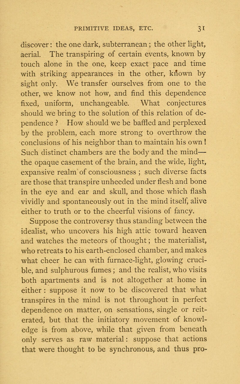 discover: the one dark, subterranean; the other light, aerial. The transpiring of certain events, known by- touch alone in the one, keep exact pace and time with striking appearances in the other, kriown by sight only. We transfer ourselves from one to the other, we know not how, and find this dependence fixed, uniform, unchangeable. What conjectures should we bring to the solution of this relation of de- pendence ? How should we be baffled and perplexed by the problem, each more strong to overthrow the •conclusions of his neighbor than to maintain his own ! Such distinct chambers are the body and the mind— the opaque casement of the brain, and the wide, light, expansive realm of consciousness ; such diverse facts are those that transpire unheeded under flesh and bone in the eye and ear and skull, and those which flash vividly and spontaneously out in the mind itself, alive either to truth or to the cheerful visions of fancy. Suppose the controversy thus standing between the idealist, who uncovers his high attic toward heaven and watches the meteors of thought; the materialist, who retreats to his earth-enclosed chamber, and makes what cheer he can with furnace-light, glowing cruci- ble, and sulphurous fumes ; and the realist, who visits both apartments and is not altogether at home in either : suppose it now to be discovered that what transpires in the mind is not throughout in perfect dependence on matter, on sensations, single or reit- erated, but that the initiatory movement of knowl- edge is from above, while that given from beneath only serves as raw material: suppose that actions that were thought to be synchronous, and thus pro-
