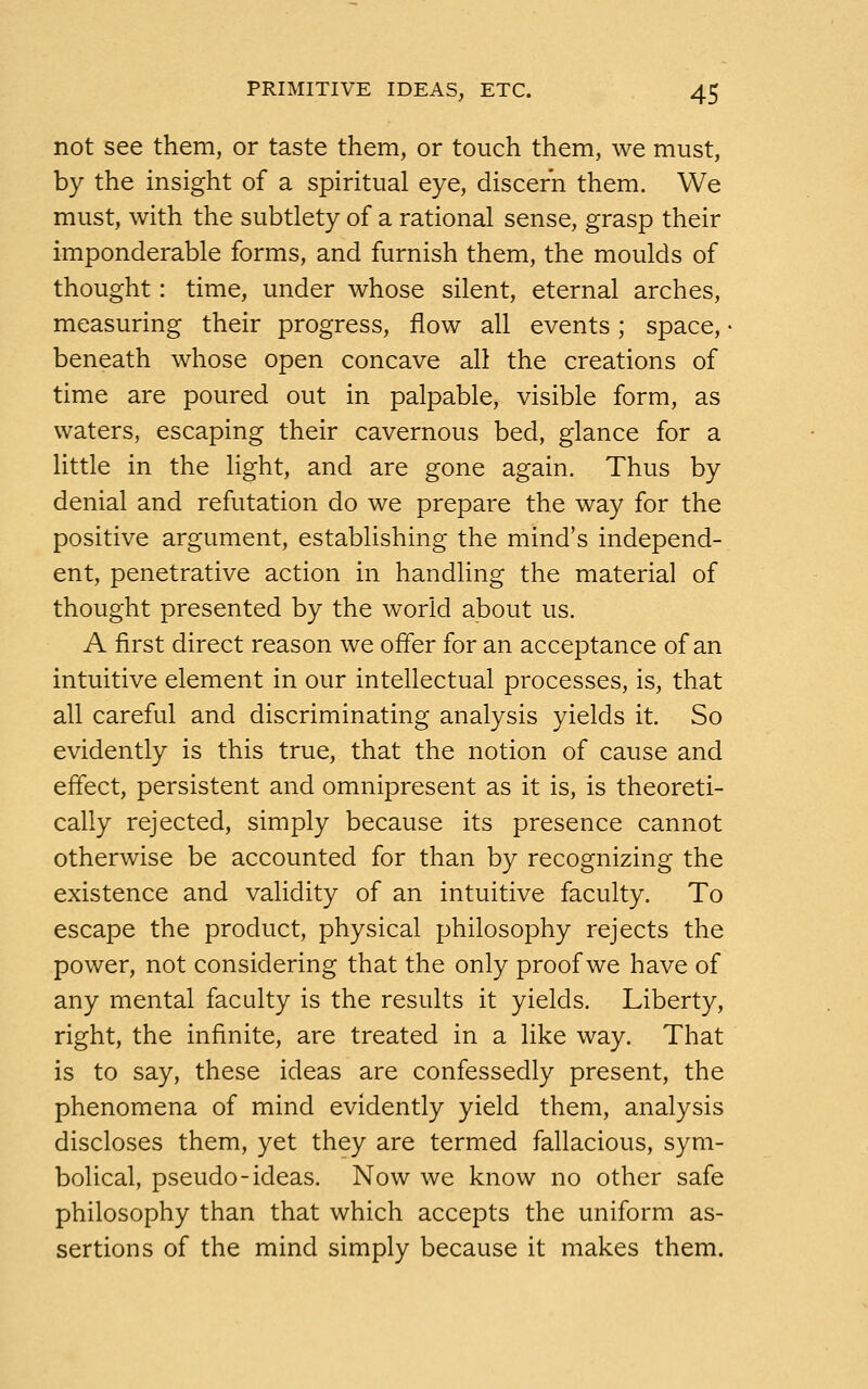 not see them, or taste them, or touch them, we must, by the insight of a spiritual eye, discern them. We must, with the subtlety of a rational sense, grasp their imponderable forms, and furnish them, the moulds of thought: time, under whose silent, eternal arches, measuring their progress, flow all events; space, • beneath whose open concave all the creations of time are poured out in palpable, visible form, as waters, escaping their cavernous bed, glance for a little in the light, and are gone again. Thus by denial and refutation do we prepare the way for the positive argument, establishing the mind's independ- ent, penetrative action in handling the material of thought presented by the world about us. A first direct reason we offer for an acceptance of an intuitive element in our intellectual processes, is, that all careful and discriminating analysis yields it. So evidently is this true, that the notion of cause and effect, persistent and omnipresent as it is, is theoreti- cally rejected, simply because its presence cannot otherwise be accounted for than by recognizing the existence and validity of an intuitive faculty. To escape the product, physical philosophy rejects the power, not considering that the only proof we have of any mental faculty is the results it yields. Liberty, right, the infinite, are treated in a like way. That is to say, these ideas are confessedly present, the phenomena of mind evidently yield them, analysis discloses them, yet they are termed fallacious, sym- bolical, pseudo-ideas. Now we know no other safe philosophy than that which accepts the uniform as- sertions of the mind simply because it makes them.