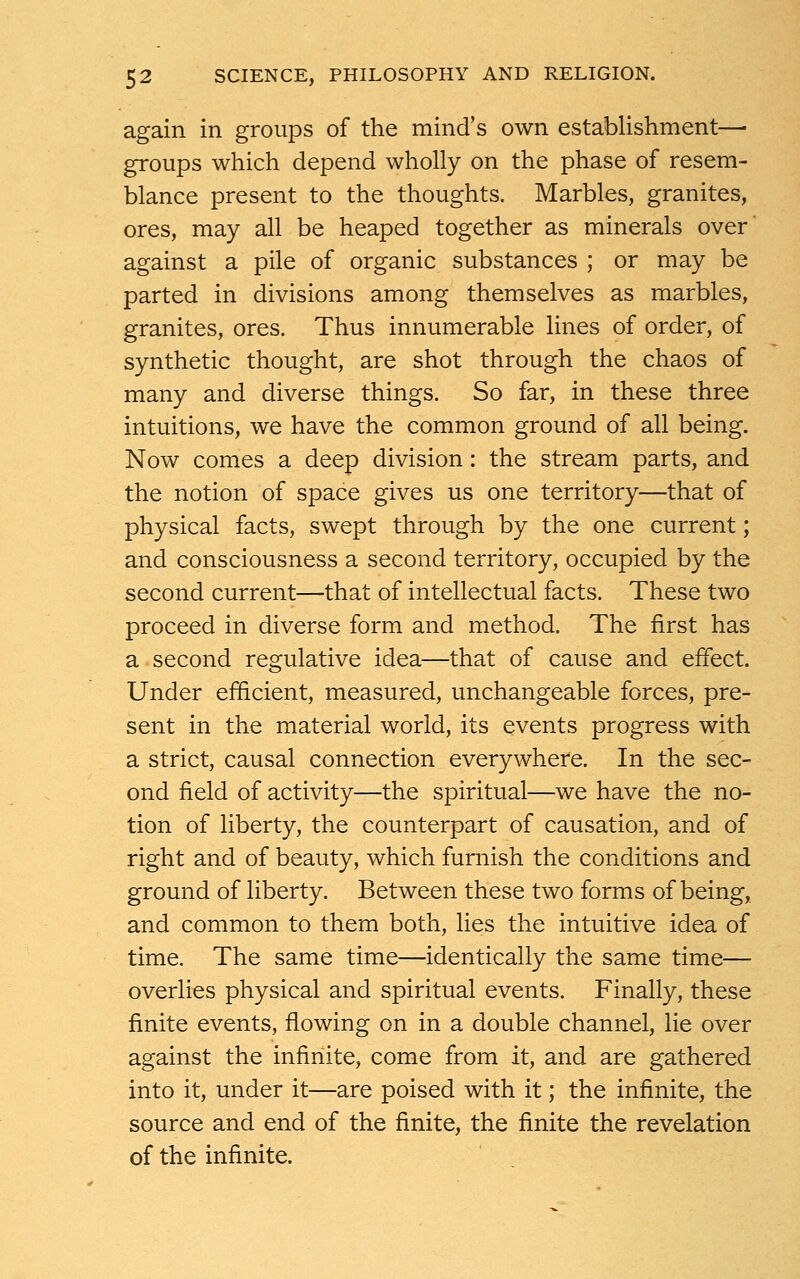 again in groups of the mind's own establishment— groups which depend wholly on the phase of resem- blance present to the thoughts. Marbles, granites, ores, may all be heaped together as minerals over against a pile of organic substances ; or may be parted in divisions among themselves as marbles, granites, ores. Thus innumerable lines of order, of synthetic thought, are shot through the chaos of many and diverse things. So far, in these three intuitions, we have the common ground of all being. Now comes a deep division: the stream parts, and the notion of space gives us one territory—that of physical facts, swept through by the one current; and consciousness a second territory, occupied by the second current—that of intellectual facts. These two proceed in diverse form and method. The first has a second regulative idea—that of cause and effect. Under efficient, measured, unchangeable forces, pre- sent in the material world, its events progress with a strict, causal connection everywhere. In the sec- ond field of activity—the spiritual—we have the no- tion of liberty, the counterpart of causation, and of right and of beauty, which furnish the conditions and ground of liberty. Between these two forms of being, and common to them both, lies the intuitive idea of time. The same time—identically the same time— overlies physical and spiritual events. Finally, these finite events, flowing on in a double channel, lie over against the infinite, come from it, and are gathered into it, under it—are poised with it; the infinite, the source and end of the finite, the finite the revelation of the infinite.