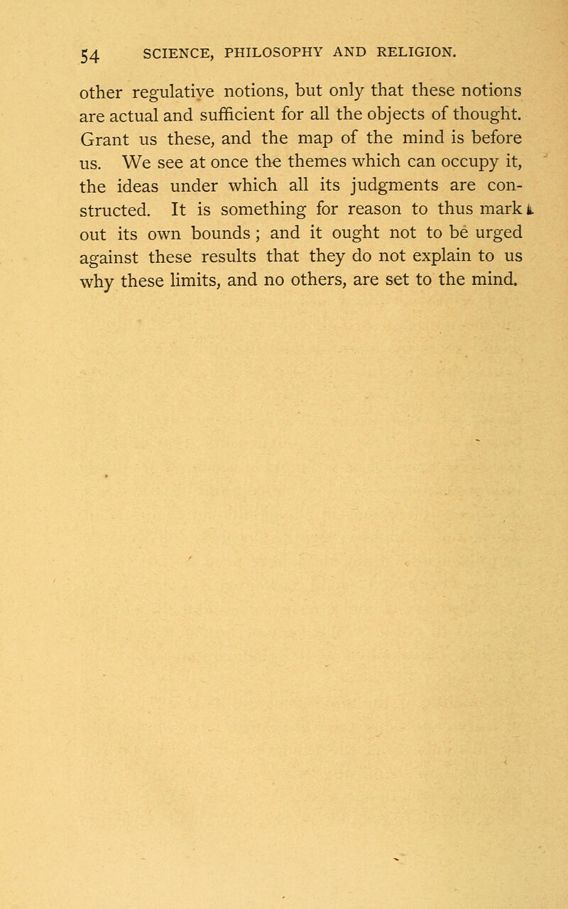 other regulative notions, but only that these notions are actual and sufficient for all the objects of thought. Grant us these, and the map of the mind is before us. We see at once the themes which can occupy it, the ideas under which all its judgments are con- structed. It is something for reason to thus mark t out its own bounds; and it ought not to be urged against these results that they do not explain to us why these limits, and no others, are set to the mind.