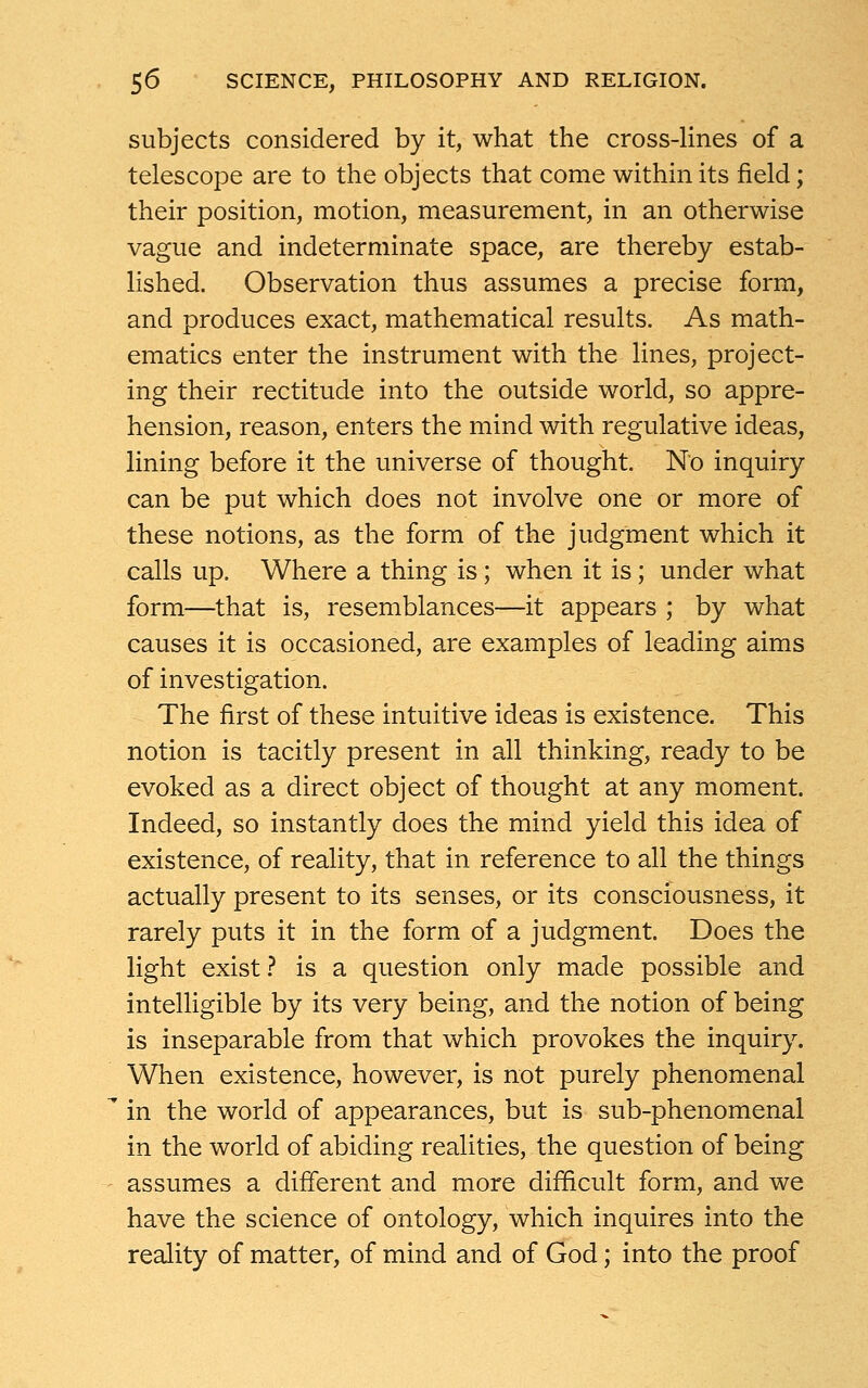 subjects considered by it, what the cross-lines of a telescope are to the objects that come within its field; their position, motion, measurement, in an otherwise vague and indeterminate space, are thereby estab- lished. Observation thus assumes a precise form, and produces exact, mathematical results. As math- ematics enter the instrument with the lines, project- ing their rectitude into the outside world, so appre- hension, reason, enters the mind with regulative ideas, lining before it the universe of thought. No inquiry can be put which does not involve one or more of these notions, as the form of the judgment which it calls up. Where a thing is; when it is; under what form—that is, resemblances—it appears ; by what causes it is occasioned, are examples of leading aims of investigation. The first of these intuitive ideas is existence. This notion is tacitly present in all thinking, ready to be evoked as a direct object of thought at any moment. Indeed, so instantly does the mind yield this idea of existence, of reality, that in reference to all the things actually present to its senses, or its consciousness, it rarely puts it in the form of a judgment. Does the light exist ? is a question only made possible and intelligible by its very being, and the notion of being is inseparable from that which provokes the inquiry. When existence, however, is not purely phenomenal in the world of appearances, but is sub-phenomenal in the world of abiding realities, the question of being assumes a different and more difficult form, and we have the science of ontology, which inquires into the reality of matter, of mind and of God; into the proof