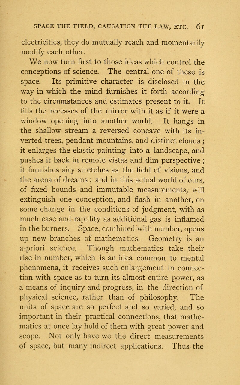 electricities, they do mutually reach and momentarily modify each other. We now turn first to those ideas which control the conceptions of science. The central one of these is space. Its primitive character is disclosed in the way in which the mind furnishes it forth according to the circumstances and estimates present to it. It fills the recesses of the mirror with it as if it were a window opening into another world. It hangs in the shallow stream a reversed concave with its in- verted trees, pendant mountains, and distinct clouds ; it enlarges the elastic painting into a landscape, and pushes it back in remote vistas and dim perspective; it furnishes airy stretches as the field of visions, and the arena of dreams ; and in this actual world of ours, of fixed bounds and immutable measurements, will extinguish one conception, and flash in another, on some change in the conditions of judgment, with as much ease and rapidity as additional gas is inflamed in the burners. Space, combined with number, opens up new branches of mathematics. Geometry is an a-priori science. Though mathematics take their rise in number, which is an idea common to mental phenomena, it receives such enlargement in connec- tion with space as to turn its almost entire power, as a means of inquiry and progress, in the direction of physical science, rather than of philosophy. The units of space are so perfect and so varied, and so important in their practical connections, that mathe- matics at once lay hold of them with great power and scope. Not only have we the direct measurements of space, but many indirect applications. Thus the