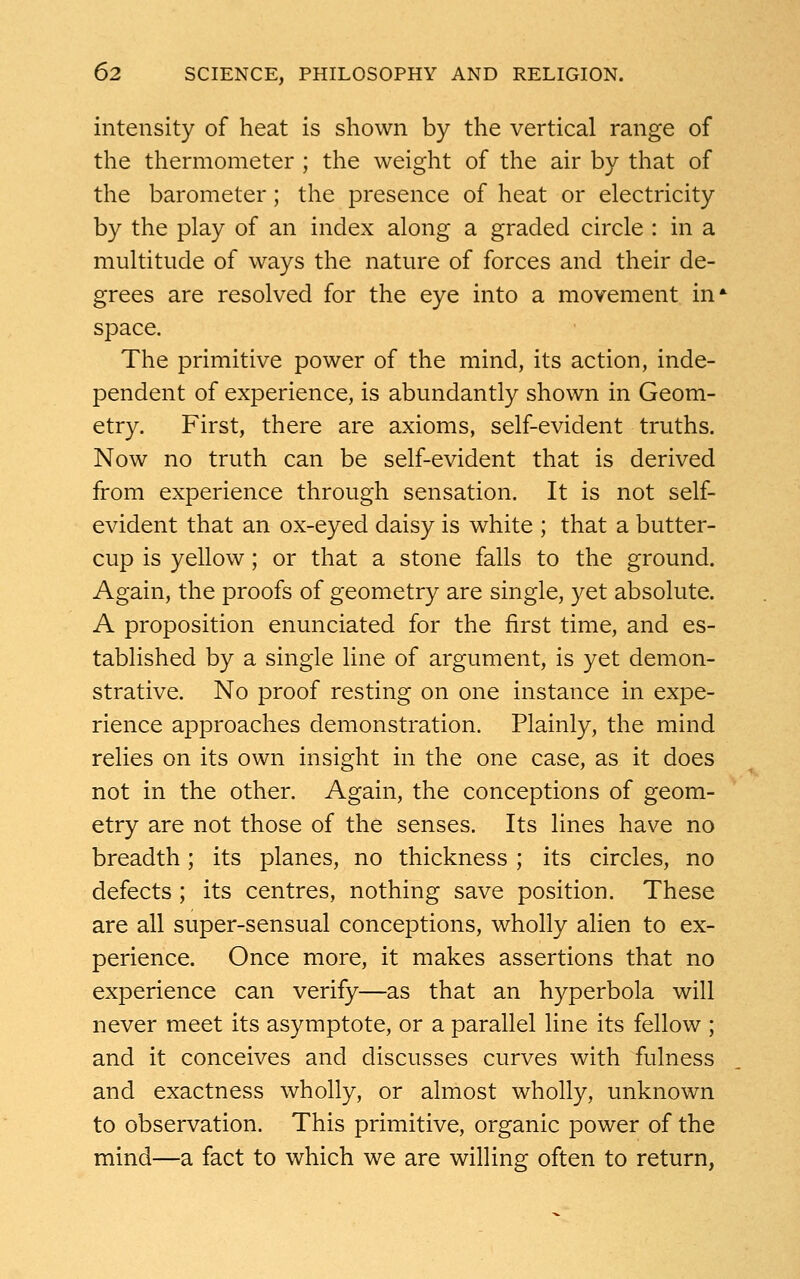 intensity of heat is shown by the vertical range of the thermometer ; the weight of the air by that of the barometer; the presence of heat or electricity by the play of an index along a graded circle : in a multitude of ways the nature of forces and their de- grees are resolved for the eye into a movement in* space. The primitive power of the mind, its action, inde- pendent of experience, is abundantly shown in Geom- etry. First, there are axioms, self-evident truths. Now no truth can be self-evident that is derived from experience through sensation. It is not self- evident that an ox-eyed daisy is white ; that a butter- cup is yellow; or that a stone falls to the ground. Again, the proofs of geometry are single, yet absolute. A proposition enunciated for the first time, and es- tablished by a single line of argument, is yet demon- strative. No proof resting on one instance in expe- rience approaches demonstration. Plainly, the mind relies on its own insight in the one case, as it does not in the other. Again, the conceptions of geom- etry are not those of the senses. Its lines have no breadth; its planes, no thickness ; its circles, no defects ; its centres, nothing save position. These are all super-sensual conceptions, wholly alien to ex- perience. Once more, it makes assertions that no experience can verify—as that an hyperbola will never meet its asymptote, or a parallel line its fellow ; and it conceives and discusses curves with fulness and exactness wholly, or almost wholly, unknown to observation. This primitive, organic power of the mind—a fact to which we are willing often to return,