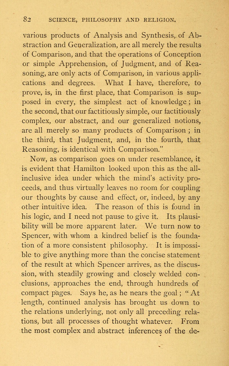 various products of Analysis and Synthesis,, of Ab- straction and Generalization, are all merely the results of Comparison, and that the operations of Conception or simple Apprehension, of Judgment, and of Rea- soning, are only acts of Comparison, in various appli- cations and degrees. What I have, therefore, to prove, is, in the first place, that Comparison is sup- posed in every, the simplest act of knowledge ; in the second, that our factitiously simple, our factitiously complex, our abstract, and our generalized notions, are all merely so many products of Comparison ; in the third, that Judgment, and, in the fourth, that Reasoning, is identical with Comparison. Now, as comparison goes on under resemblance, it is evident that Hamilton looked upon this as the all- inclusive idea under which the mind's activity pro- ceeds, and thus virtually leaves no room for coupling our thoughts by cause and effect, or, indeed, by any other intuitive idea. The reason of this is found in his logic, and I need not pause to give it. Its plausi- bility will be more apparent later. We turn now to Spencer, with whom a kindred belief is the founda- tion of a more consistent philosophy. It is impossi- ble to give anything more than the concise statement of the result at which Spencer arrives, as the discus- sion, with steadily growing and closely welded con- clusions, approaches the end, through hundreds of compact pages. Says he, as he nears the goal;  At length, continued analysis has brought us down to the relations underlying, not only all preceding rela- tions, but all processes of thought whatever. From the most complex and abstract inferences of the de-