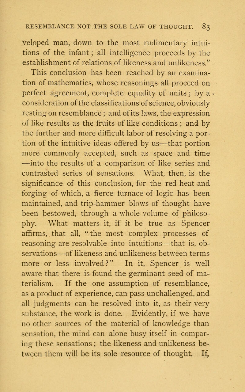 veloped man, down to the most rudimentary intui- tions of the infant; all intelligence proceeds by the establishment of relations of likeness and unlikeness. This conclusion has been reached by an examina- tion of mathematics, whose reasonings all proceed on perfect agreement, complete equality of units ; by a consideration of the classifications of science, obviously resting on resemblance; and of its laws, the expression of like results as the fruits of like conditions ; and bv the further and more difficult labor of resolving a por- tion of the intuitive ideas offered by us—that portion more commonly accepted, such as space and time —into the results of a comparison of like series and contrasted series of sensations. What, then, is the significance of this conclusion, for the red heat and forging of which, a fierce furnace of logic has been maintained, and trip-hammer blows of thought have been bestowed, through a whole volume of philoso- phy. What matters it, if it be true as Spencer affirms, that all,  the most complex processes of reasoning are resolvable into intuitions—that is, ob- servations—of likeness and unlikeness between terms more or less involved ? In it, Spencer is well aware that there is found the germinant seed of ma- terialism. If the one assumption of resemblance, as a product of experience, can pass unchallenged, and all judgments can be resolved into it, as their very substance, the work is done. Evidently, if we have no other sources of the material of knowledge than sensation, the mind can alone busy itself in compar- ing these sensations ; the likeness and unlikeness be- tween them will be its sole resource of thought. If,