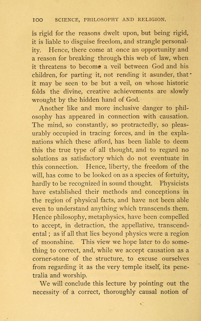 is rigid for the reasons dwelt upon, but being rigid, it is liable to disguise freedom, and strangle personal- ity. Hence, there come at once an opportunity and a reason for breaking through this web of law, when it threatens to become a veil between God and his children, for parting it, not rending it asunder, that' it may be seen to be but a veil, on whose historic folds the divine, creative achievements are slowly wrought by the hidden hand of God. Another like and more inclusive danger to phil- osophy has appeared in connection with causation. The mind, so constantly, so protractedly, so pleas- urably occupied in tracing forces, and in the expla- nations which these afford, has been liable to deem this the true type of all thought, and to regard no solutions as satisfactory which do not eventuate in this connection. Hence, liberty, the freedom of the will, has come to be looked on as a species of fortuity, hardly to be recognized in sound thought. Physicists have established their methods and conceptions in the region of physical facts, and have not been able even to understand anything which transcends them. Hence philosophy, metaphysics, have been compelled to accept, in detraction, the appellative, transcend- ental ; as if all that lies beyond physics were a region of moonshine. This view we hope later to do some- thing to correct, and, while we accept causation as a corner-stone of the structure, to excuse ourselves from regarding it as the very temple itself, its pene- tralia and worship. We will conclude this lecture by pointing out the necessity of a correct, thoroughly causal notion of