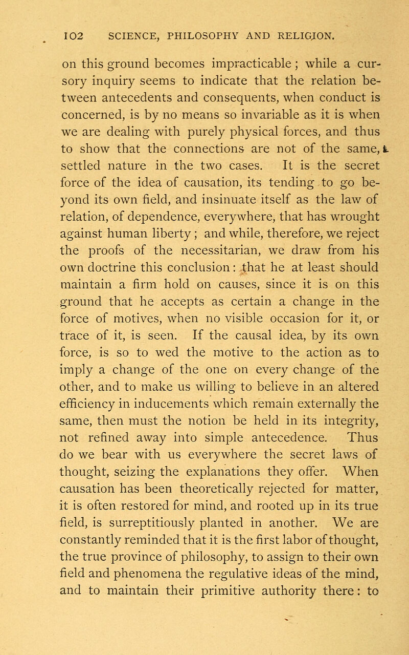 on this ground becomes impracticable; while a cur- sory inquiry seems to indicate that the relation be- tween antecedents and consequents, when conduct is concerned, is by no means so invariable as it is when we are dealing with purely physical forces, and thus to show that the connections are not of the same, k settled nature in the two cases. It is the secret force of the idea of causation, its tending to go be- yond its own field, and insinuate itself as the law of relation, of dependence, everywhere, that has wrought against human liberty; and while, therefore, we reject the proofs of the necessitarian, we draw from his own doctrine this conclusion: that he at least should maintain a firm hold on causes, since it is on this ground that he accepts as certain a change in the force of motives, when no visible occasion for it, or trace of it, is seen. If the causal idea, by its own force, is so to wed the motive to the action as to imply a change of the one on every change of the other, and to make us willing to believe in an altered efficiency in inducements which remain externally the same, then must the notion be held in its integrity, not refined away into simple antecedence. Thus do we bear with us everywhere the secret laws of thought, seizing the explanations they offer. When causation has been theoretically rejected for matter, it is often restored for mind, and rooted up in its true field, is surreptitiously planted in another. We are constantly reminded that it is the first labor of thought, the true province of philosophy, to assign to their own field and phenomena the regulative ideas of the mind, and to maintain their primitive authority there: to