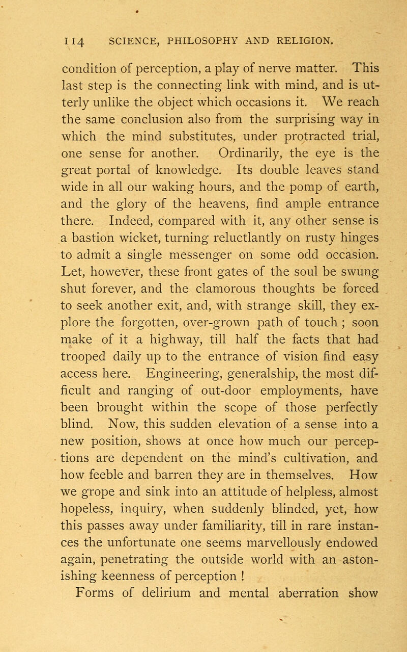 condition of perception, a play of nerve matter. This last step is the connecting link with mind, and is ut- terly unlike the object which occasions it. We reach the same conclusion also from the surprising way in which the mind substitutes, under protracted trial, one sense for another. Ordinarily, the eye is the great portal of knowledge. Its double leaves stand wide in all our waking hours, and the pomp of earth, and the glory of the heavens, find ample entrance there. Indeed, compared with it, any other sense is a bastion wicket, turning reluctlantly on rusty hinges to admit a single messenger on some odd occasion. Let, however, these front gates of the soul be swung shut forever, and the clamorous thoughts be forced to seek another exit, and, with strange skill, they ex- plore the forgotten, over-grown path of touch ; soon make of it a highway, till half the facts that had trooped daily up to the entrance of vision find easy access here. Engineering, generalship, the most dif- ficult and ranging of out-door employments, have been brought within the scope of those perfectly blind. Now, this sudden elevation of a sense into a new position, shows at once how much our percep- tions are dependent on the mind's cultivation, and how feeble and barren they are in themselves. How we grope and sink into an attitude of helpless, almost hopeless, inquiry, when suddenly blinded, yet, how this passes away under familiarity, till in rare instan- ces the unfortunate one seems marvellously endowed again, penetrating the outside world with an aston- ishing keenness of perception ! Forms of delirium and mental aberration show