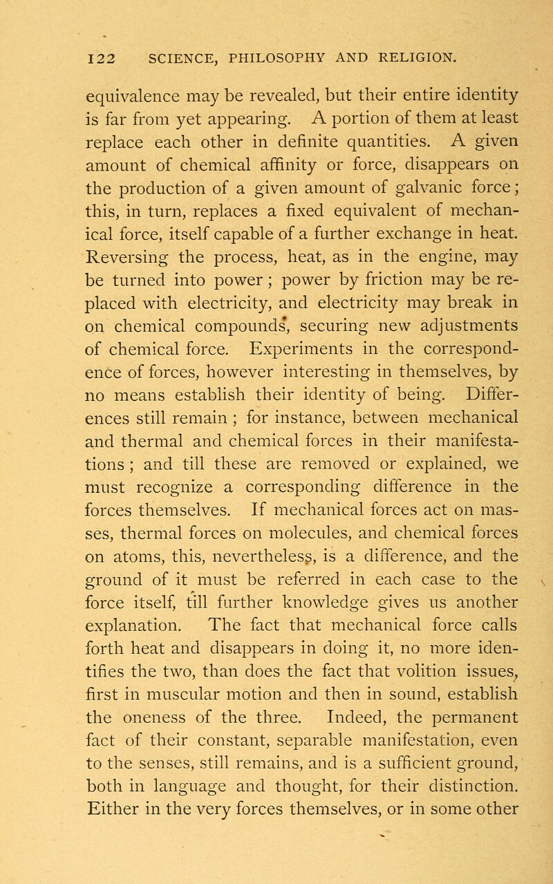 equivalence may be revealed, but their entire identity is far from yet appearing. A portion of them at least replace each other in definite quantities. A given amount of chemical affinity or force, disappears on the production of a given amount of galvanic force; this, in turn, replaces a fixed equivalent of mechan- ical force, itself capable of a further exchange in heat. Reversing the process, heat, as in the engine, may be turned into power; power by friction may be re- placed with electricity, and electricity may break in on chemical compounds, securing new adjustments of chemical force. Experiments in the correspond- ence of forces, however interesting in themselves, by no means establish their identity of being. Differ- ences still remain ; for instance, between mechanical and thermal and chemical forces in their manifesta- tions ; and till these are removed or explained, we must recognize a corresponding difference in the forces themselves. If mechanical forces act on mas- ses, thermal forces on molecules, and chemical forces on atoms, this, nevertheless, is a difference, and the ground of it must be referred in each case to the force itself, till further knowledge gives us another explanation. The fact that mechanical force calls forth heat and disappears in doing it, no more iden- tifies the two, than does the fact that volition issues, first in muscular motion and then in sound, establish the oneness of the three. Indeed, the permanent fact of their constant, separable manifestation, even to the senses, still remains, and is a sufficient ground, both in language and thought, for their distinction. Either in the very forces themselves, or in some other