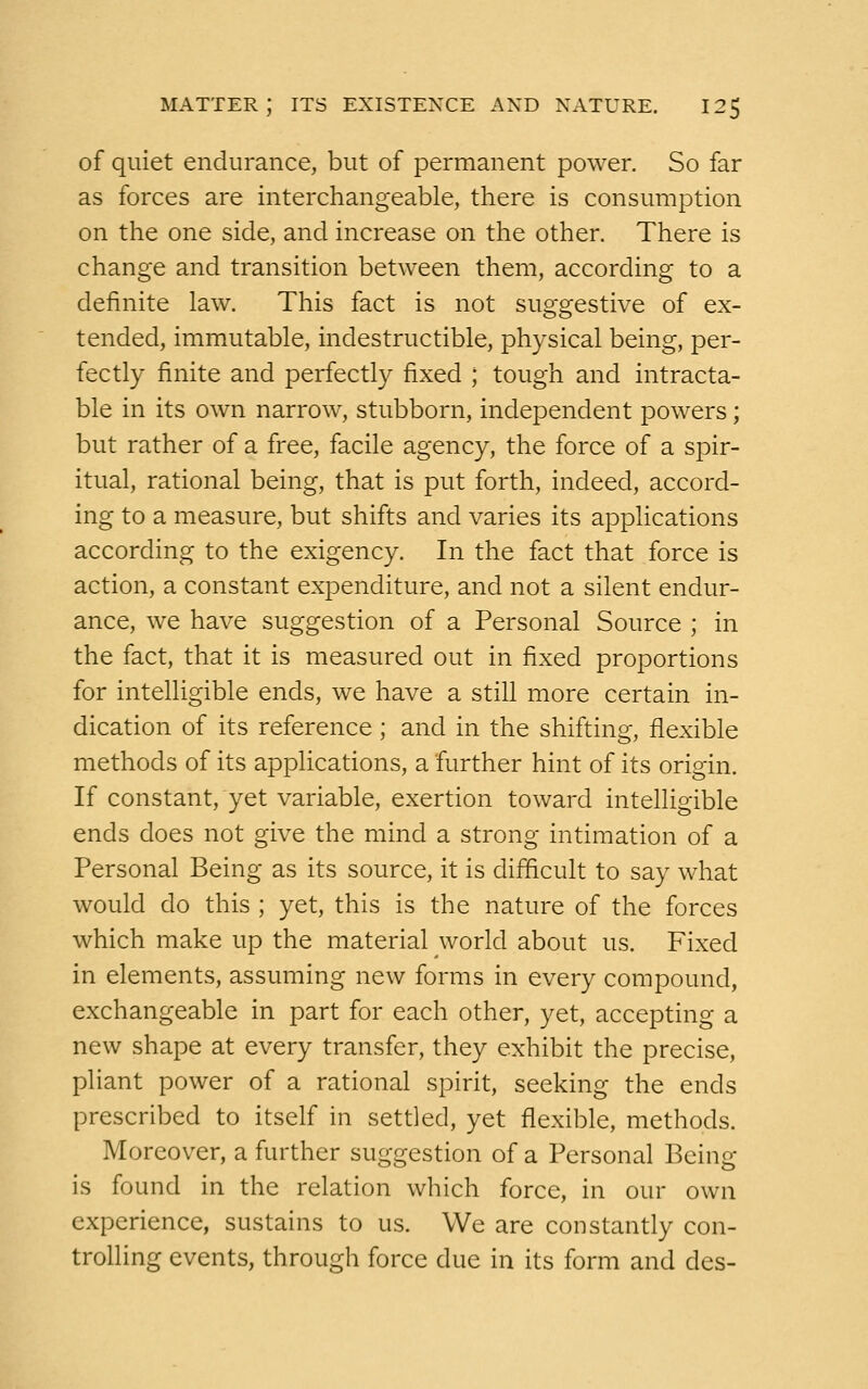 of quiet endurance, but of permanent power. So far as forces are interchangeable, there is consumption on the one side, and increase on the other. There is change and transition between them, according to a definite law. This fact is not suggestive of ex- tended, immutable, indestructible, physical being, per- fectly finite and perfectly fixed ; tough and intracta- ble in its own narrow, stubborn, independent powers; but rather of a free, facile agency, the force of a spir- itual, rational being, that is put forth, indeed, accord- ing to a measure, but shifts and varies its applications according to the exigency. In the fact that force is action, a constant expenditure, and not a silent endur- ance, we have suggestion of a Personal Source ; in the fact, that it is measured out in fixed proportions for intelligible ends, we have a still more certain in- dication of its reference; and in the shifting, flexible methods of its applications, a further hint of its origin. If constant, yet variable, exertion toward intelligible ends does not give the mind a strong intimation of a Personal Being as its source, it is difficult to say what would do this ; yet, this is the nature of the forces which make up the material world about us. Fixed in elements, assuming new forms in every compound, exchangeable in part for each other, yet, accepting a new shape at every transfer, they exhibit the precise, pliant power of a rational spirit, seeking the ends prescribed to itself in settled, yet flexible, methods. Moreover, a further suggestion of a Personal Being- is found in the relation which force, in our own experience, sustains to us. We are constantly con- trolling events, through force due in its form and des-