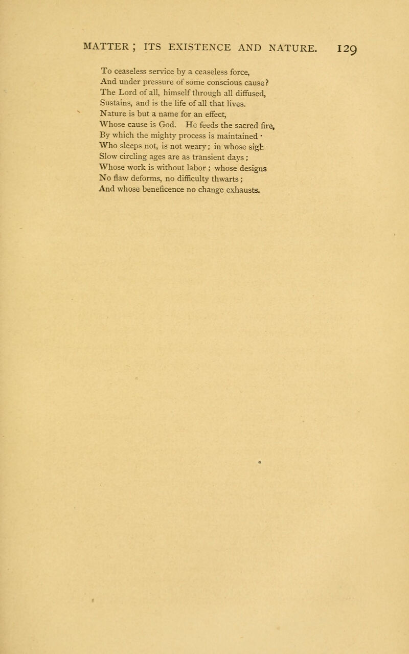 To ceaseless service by a ceaseless force, And under pressure of some conscious cause ? The Lord of all, himself through all diffused, Sustains, and is the life of all that lives. Nature is but a name for an effect, Whose cause is God. He feeds the sacred fire. By which the mighty process is maintained ■ Who sleeps not, is not weary; in whose sigh Slow circling ages are as transient days ; Whose work is without labor ; whose designs No flaw deforms, no difficulty thwarts; And whose beneficence no change exhausts.