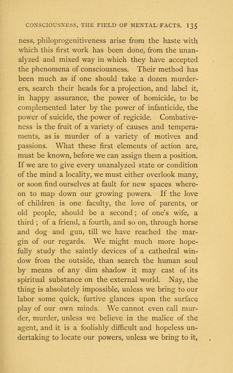 ness, philoprogenitiveness arise from the haste with which this first work has been done, from the unan- alyzed and mixed way in which they have accepted the phenomena of consciousness. Their method has been much as if one should take a dozen murder- ers, search their heads for a projection, and label it, in happy assurance, the power of homicide, to be complemented later by the power of infanticide, the power of suicide, the power of regicide. Combative- ness is the fruit of a variety of causes and tempera- ments, as is murder of a variety of motives and passions. What these first elements of action are, must be known, before we can assign them a position. If we are to give every unanalyzed state or condition of the mind a locality, we must either overlook many, or soon find ourselves at fault for new spaces where- on to map down our growing powers. If the love of children is one faculty, the love of parents, or old people, should be a second; of one's wife, a third ; of a friend, a fourth, and so on, through horse and dog and gun, till we have reached the mar- gin of our regards. We might much more hope- fully study the saintly devices of a cathedral win- dow from the outside, than search the human soul by means of any dim shadow it may cast of its spiritual substance on the external world. Nay, the thing is absolutely impossible, unless we bring to our labor some quick, furtive glances upon the surface play of our own minds. We cannot even call mur- der, murder, unless we believe in the malice of the agent, and it is a foolishly difficult and hopeless un- dertaking to locate our powers, unless we bring to it,