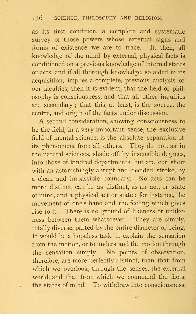 as its first condition, a complete and systematic survey of those powers whose external signs and forms of existence we are to trace. If, then, all knowledge of the mind by external, physical facts is conditioned on a previous knowledge of internal states or acts, and if all thorough knowledge, so aided in its acquisition, implies a complete, previous analysis of our faculties, then it is evident, that the field of phil- osophy is consciousness, and that all other inquiries are secondary ; that this, at least, is the source, the centre, and origin of the facts under discussion. A second consideration, showing consciousness to be the field, in a very important sense, the exclusive field of mental science, is the absolute separation of its phenomena from all others. They do not, as in the natural sciences, shade off, by insensible degrees, into those of kindred departments, but are cut short with an astonishingly abrupt and decided stroke, by a clean and impassible boundary. No acts can be more distinct, can be as distinct, as an act, or state of mind, and a physical act or state : for instance, the movement of one's hand and the feeling which gives rise to it. There is no ground of likeness or unlike- ness between them whatsoever. They are simply, totally diverse, parted by the entire diameter of being. It would be a hopeless task to explain the sensation from the motion, or to understand the motion through the sensation simply. No points of observation, therefore, are more perfectly distinct, than that from which we overlook, through the senses, the external world, and that from which we command the facts, the states of mind. To withdraw into consciousness,