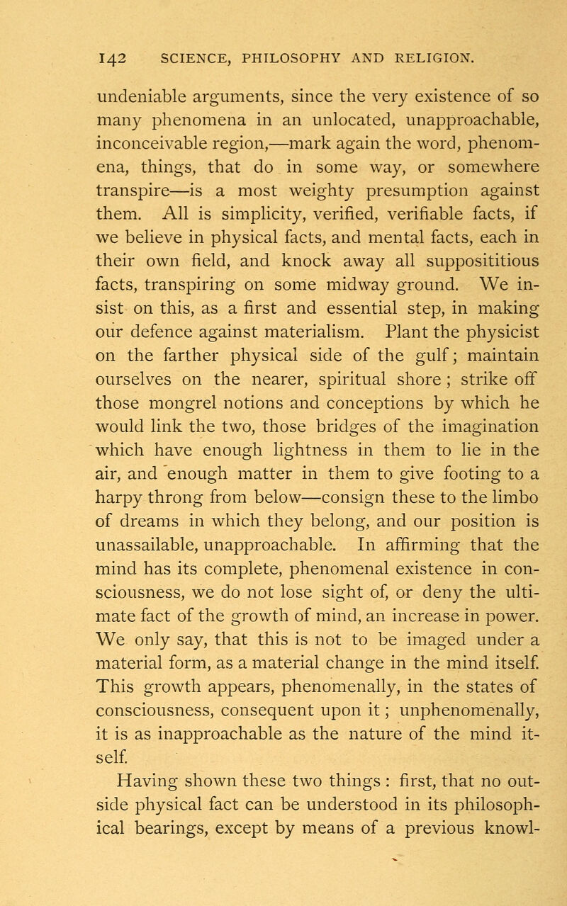 undeniable arguments, since the very existence of so many phenomena in an unlocated, unapproachable, inconceivable region,—mark again the word, phenom- ena, things, that do in some way, or somewhere transpire—is a most weighty presumption against them. All is simplicity, verified, verifiable facts, if we believe in physical facts, and mental facts, each in their own field, and knock away all supposititious facts, transpiring on some midway ground. We in- sist on this, as a first and essential step, in making our defence against materialism. Plant the physicist on the farther physical side of the gulf; maintain ourselves on the nearer, spiritual shore ; strike off those mongrel notions and conceptions by which he would link the two, those bridges of the imagination which have enough lightness in them to lie in the air, and enough matter in them to give footing to a harpy throng from below—consign these to the limbo of dreams in which they belong, and our position is unassailable, unapproachable. In affirming that the mind has its complete, phenomenal existence in con- sciousness, we do not lose sight of, or deny the ulti- mate fact of the growth of mind, an increase in power. We only say, that this is not to be imaged under a material form, as a material change in the mind itself. This growth appears, phenomenally, in the states of consciousness, consequent upon it; unphenomenally, it is as inapproachable as the nature of the mind it- self. Having shown these two things : first, that no out- side physical fact can be understood in its philosoph- ical bearings, except by means of a previous knowl-