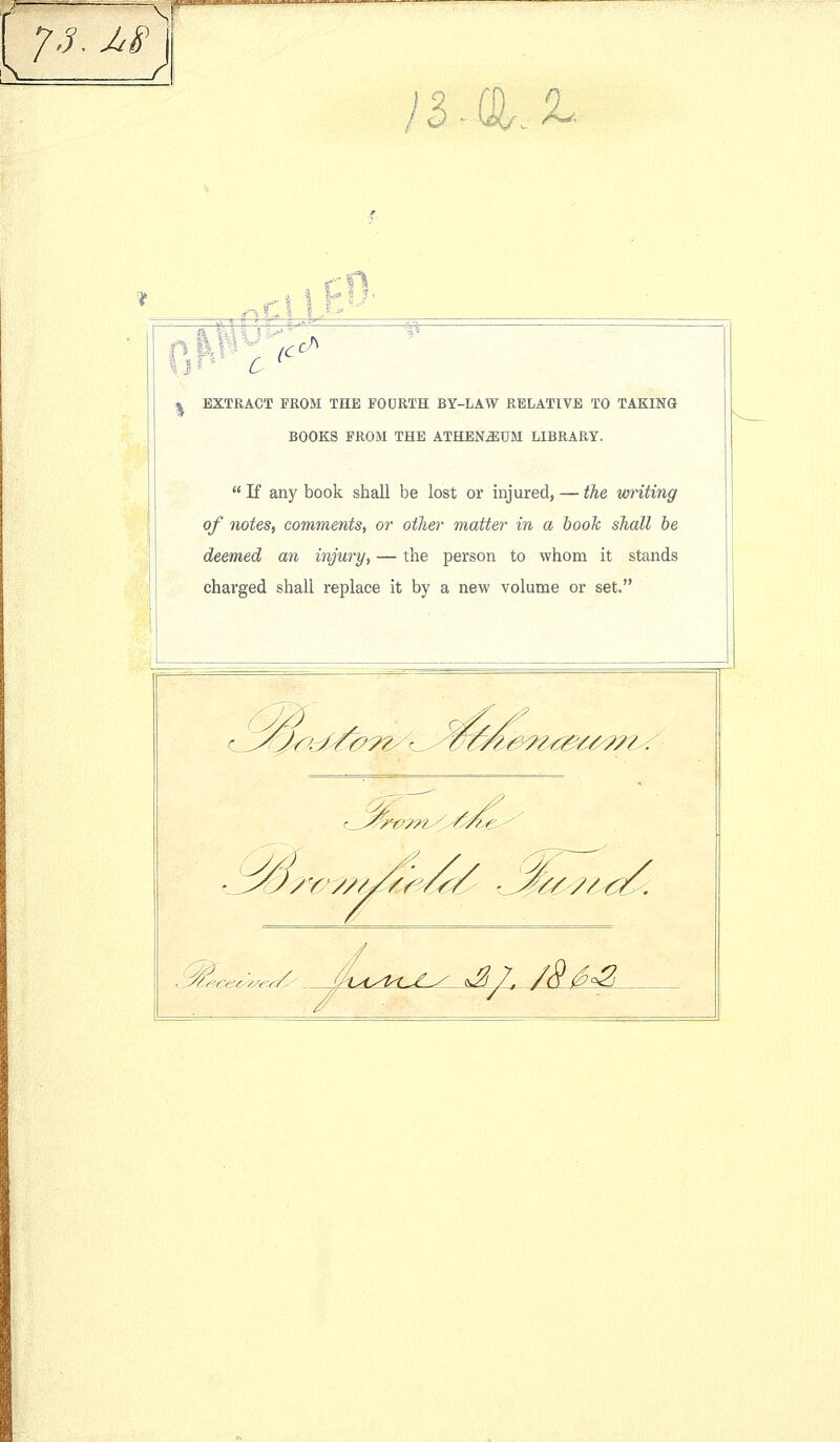 -mini, ~r-'-<yiiarjr.T.^ IB ^. r% C I I %^ t i VlT^'^ C l<^ c^ j^ EXTRACT FROM THE FODRTH BY-LAW RELATIVE TO TAKING BOOKS PROM THE ATHEN^UM LIBRARY.  K any book shall be lost or injured, — the imnting of notes, comments, or other matter in a hook shall he deemed an injury, — the person to whom it stands charged shall replace it by a new volume or set. lt^9^t^6/^7?,^ ^ ^/<V^^'< ■^/.i^Ceey/JfY.tC' ,V1?- S/.M^^