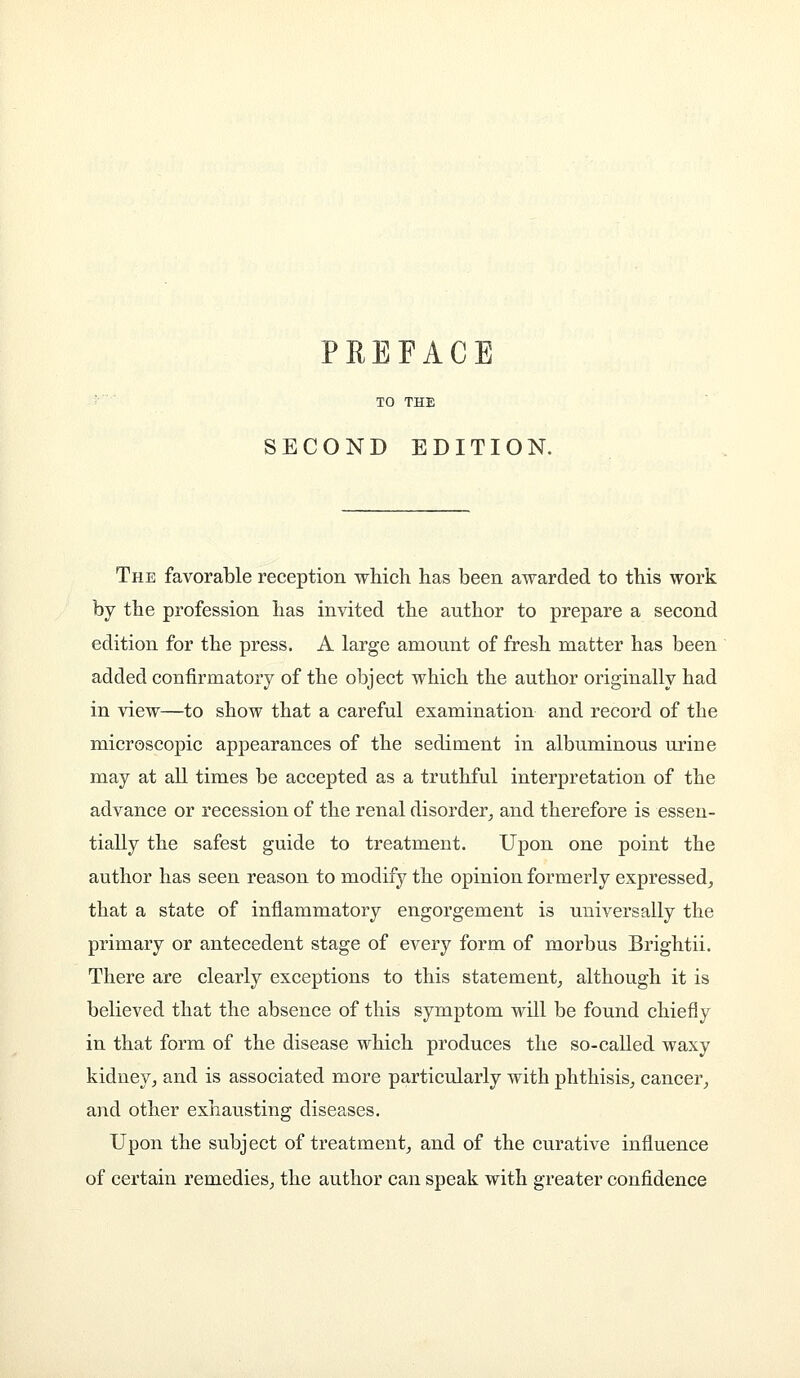 SECOND EDITION. The favorable reception which has been awarded to this work by the profession has invited the author to prepare a second edition for the press. A large amount of fresh matter has been added confirmatory of the object which the author originally had in view—to show that a careful examination and record of the microscopic appearances of the sediment in albuminous urine may at all times be accepted as a truthful interpretation of the advance or recession of the renal disorder^ and therefore is essen- tially the safest guide to treatment. Upon one point the author has seen reason to modify the opinion formerly expressed^ that a state of inflammatory engorgement is universally the primary or antecedent stage of every form of morbus Brightii. There are clearly exceptions to this statement,, although it is believed that the absence of this symptom will be found chiefly in that form of the disease which produces the so-called waxy kidney^ and is associated more particularly with phthisis^ cancer^ and other exhausting diseases. Upon the subject of treatment^ and of the curative influence of certain remedies^ the author can speak with greater confidence