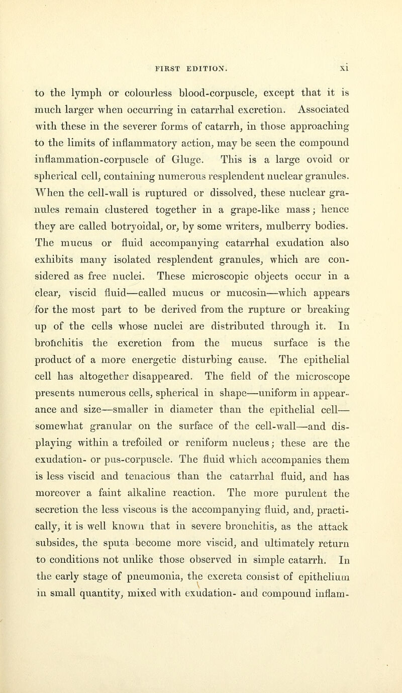 to the lympli or colourless blood-corpuscle^ except that it is much larger when occurring in catarrhal excretion. Associated with these in the severer forms of catarrh, in those approaching to the limits of inflammatory action, may be seen the compound inflammation-corpuscle of Gluge. This is a large ovoid or spherical cell, containing numerous resplendent nuclear granules. When the cell-wall is ruptured or dissolved, these nuclear gra- nules remain clustered together in a grape-like mass; hence they are called botryoidal, or, by some writers, mulberry bodies. The mucus or fluid accompanying catarrhal exudation also exhibits many isolated resplendent granules, which are con- sidered as free nuclei. These microscopic objects occur in a clear, viscid fluid—called mucus or mucosin—which appears for the most part to be derived from the rupture or breaking up of the cells whose nuclei are distributed through it. In brofichitis the excretion from the mucus surface is the product of a more energetic disturbing cause. The epithelial cell has altogether disappeared. The field of the microscope presents numerous cells, spherical in shape—uniform in appear- ance and size—smaller in diameter than the epithelial cell— somewhat granular on the surface of the cell-wall—and dis- playing within a trefoiled or reniform nucleus; these are the exudation- or pus-corpuscle. The fluid which accompanies them is less viscid and tenacious than the catarrhal fluid, and has moreover a faint alkaline reaction. The more purulent the secretion the less viscous is the accompanying fluid, and, practi- cally, it is well known that in severe bronchitis, as the attack subsides, the sputa become more viscid, and ultimately return to conditions not unlike those observed in simple catarrh. In the early stage of pneumonia, the excreta consist of epithelium in small quantity, mixed with exudation- and compound inflam-