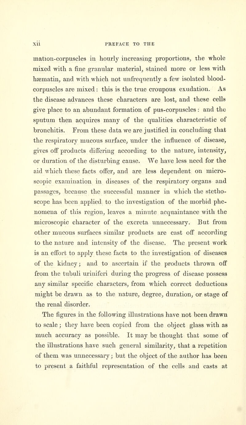 mation-corpuscles in hourly increasing proportions, the whole mixed with a fine granular material, stained more or less with haematin, and with which not unfrequently a few isolated blood- corpuscles are mixed: this is the true croupous exudation. As the disease advances these characters are lost, and these cells give place to an abundant formation of pus-corpuscles : and the sputum then acquires many of the qualities characteristic of bronchitis. From these data we are justified in concluding that the respiratory mucous surface, under the influence of disease, giA^es off products differing according to the nature, intensity, or duration of the disturbing cause. We have less need for the aid which these facts offer, and are less dependent on micro- scopic examination in diseases of the respiratory organs and passages, because the successful manner in which the stetho- scope has been applied to the investigation of the morbid phe- nomena of this region, leaves a minute acquaintance with the microscopic character of the excreta unnecessary. But from other mucous surfaces similar products are cast off according to the nature and intensity of the disease. The present work is an effort to apply these facts to the investigation of diseases of the kidney; and to ascertain if the products thrown off from the tubuli uriniferi during the progress of disease possess any similar specific characters, from which correct deductions might be drawn as to the nature, degree, duration, or stage of the renal disorder. The figures in the following illustrations have not been drawn to scale; they have been copied from the object glass with as much accuracy as possible. It may be thought that some of the illustrations have such general similarity, that a repetition of them was unnecessary; but the object of the author has been to present a faithful representation of the cells and casts at