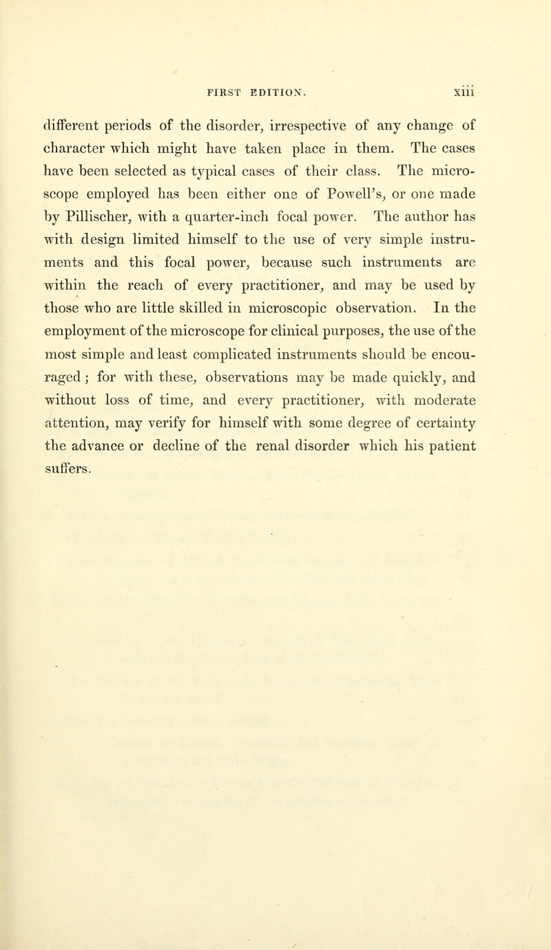 different periods of the disorder, irrespective of any change of character which might have taken place in them. The cases have been selected as typical cases of their class. The micro- scope employed has been either one of PowelFs, or one made by Pillischer, with a quarter-inch focal power. The author has with design limited himself to the use of very simple instru- ments and this focal power, because such instruments are within the reach of every practitioner, and may be used by those who are little skilled in microscopic observation. In the employment of the microscope for clinical purposes, the use of the most simple and least complicated instruments should be encou- raged ; for with these, observations may be made quickly, and without loss of time, and every practitioner, with moderate attention, may verify for himself with some degree of certainty the advance or decline of the renal disorder which his patient suffers.