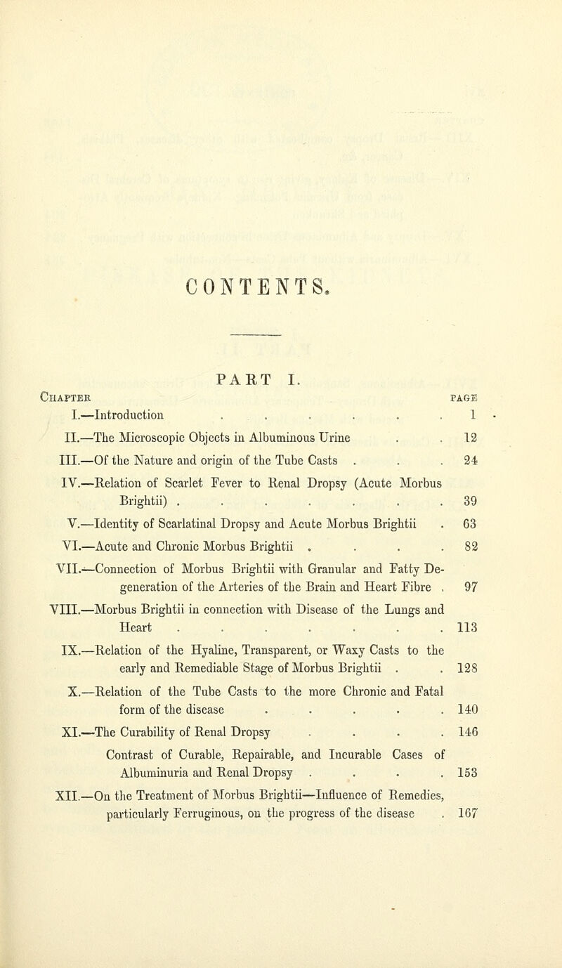 CONTENTS. PART I. Chapter page I.—Introduction ... . . . .1 II.—The Microscopic Objects in Albuminous Urine . . 12 III.—Of the Nature and origin of the Tube Casts . . .24 IV.—Relation of Scarlet Fever to Renal Dropsy (Acute Morbus Brightii) ....... 39 V.—Identity of Scarlatinal Dropsy and Acute Morbus Brightii . 63 VI.—Acute and Chronic Morbus Brightii . . . .82 Vll.-^Connection of Morbus Brightii with Granular and Fatty De- generation of the Arteries of the Brain and Heart Fibre . 97 VIII.—Morbus Brightii in connection with Disease of the Lungs and Heart . . . . . . .113 IX.—Relation of the Hyaline, Transparent, or Waxy Casts to the early and Remediable Stage of Morbus Brightii . . 128 X.—Relation of the Tube Casts to the more Chronic and Fatal form of the disease ..... 140 XI.—The Curability of Renal Dropsy . . . .146 Contrast of Curable, Repairable, and Incurable Cases of xilbuminuria and Renal Dropsy . . . .153 XII.—On the Treatment of Morbus Brightii—Influence of Remedies,