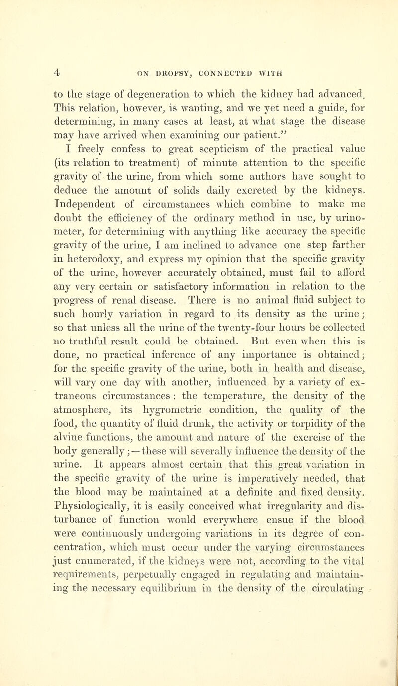 to the stage of degeneration to which the kidney had advanced. This relation, however, is wanting, and we yet need a guide, for determining, in many cases at least, at what stage the disease may have arrived when examining our patient. I freely confess to great scepticism of the practical value (its relation to treatment) of minute attention to the specific gravity of the urine, from which some authors have sought to deduce the amount of solids daily excreted by the kidneys. Independent of circumstances which combine to make me doubt the efiSciency of the ordinary method in use, by urino- meter, for determining with anything like accuracy the specific gravity of the urine, I am inclined to advance one step fartlier in heterodoxy, and express my opinion that the specific gravity of the urine, however accurately obtained, must fail to afford any very certain or satisfactory information in relation to the progress of renal disease. There is no animal fluid subject to such hourly variation in regard to its density as the urine; so that unless all the urine of the twenty-four hours be collected no truthful result could be obtained. But even when this is done, no practical inference of any importance is obtained; for the specific gravity of the urine, both in health and disease, will vary one day with another, influenced by a variety of ex- traneous circumstances : the temperature, the density of the atmosphere, its hygrometric condition, the quality of the food, the quantity of fluid drunk, the activity or torpidity of the alvine functions, the amount and nature of the exercise of the body generally;—these will severally influence the density of the urine. It appears almost certain that this great variation in the specific gravity of the urine is imperatively needed, that the blood may be maintained at a definite and fixed density. Physiologically, it is easily conceived what irregularity and dis- turbance of function would everywhere ensue if the blood were continuously undergoing variations in its degree of con- centration, which must occur under the varying circumstances just enumerated, if the kidneys were not, according to the vital requirements, perpetually engaged in regulating and maintain- ing the necessary equilibrium in the density of the circulating