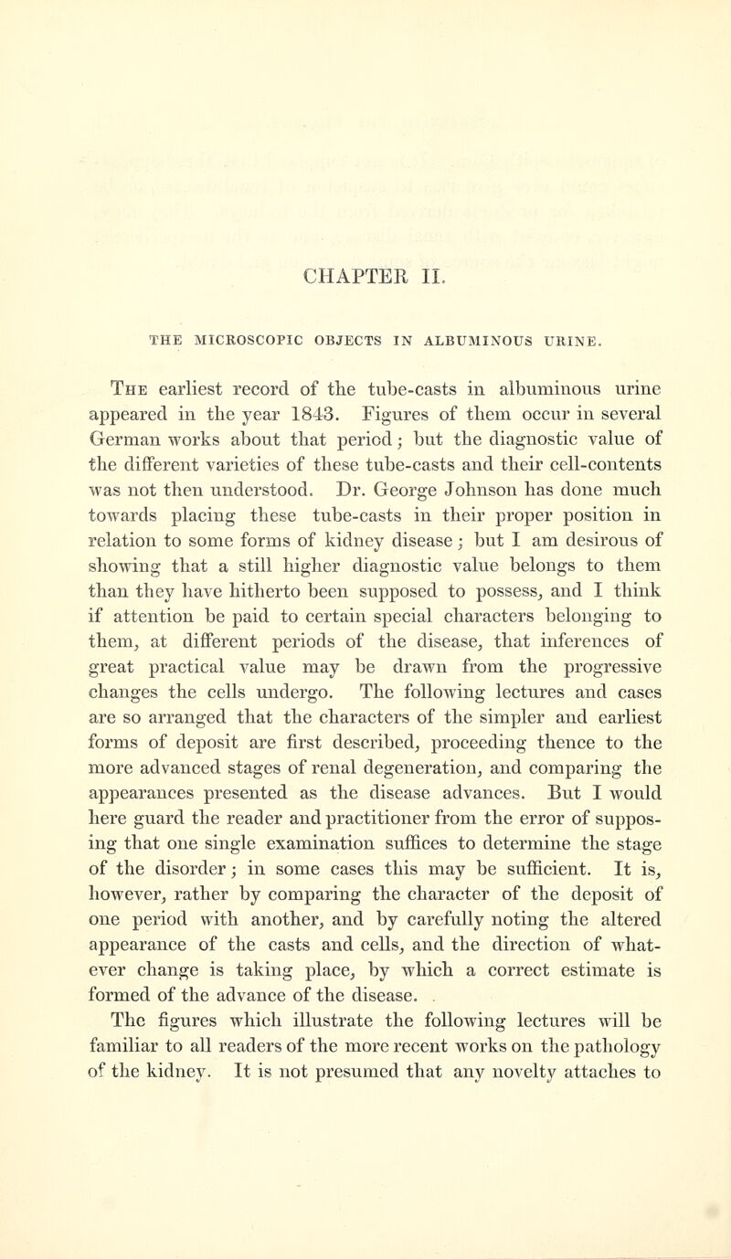 THE MICROSCOPIC OBJECTS IN ALBUMINOUS URINE. The earliest record of the tube-casts in albuminous urine appeared in the year 1843. Figures of them occur in several German works about that period; but the diagnostic value of the different varieties of these tube-casts and their cell-contents was not then understood. Dr. George Johnson has done much towards placing these tube-casts in their proper position in relation to some forms of kidney disease; but I am desirous of showing that a still higher diagnostic value belongs to them than they have hitherto been supposed to possess^ and I think if attention be paid to certain special characters belonging to them^ at different periods of the disease, that inferences of great practical value may be drawn from the progressive changes the cells undergo. The following lectures and cases are so arranged that the characters of the simpler and earliest forms of deposit are first described, proceeding thence to the more advanced stages of renal degeneration, and comparing the appearances presented as the disease advances. But I would here guard the reader and practitioner from the error of suppos- ing that one single examination suffices to determine the stage of the disorder; in some cases this may be sufficient. It is, however, rather by comparing the character of the deposit of one period with another, and by carefully noting the altered appearance of the casts and cells, and the direction of what- ever change is taking place, by which a correct estimate is formed of the advance of the disease. The figures which illustrate the following lectures will be familiar to all readers of the more recent works on the pathology of the kidney. It is not presumed that any novelty attaches to