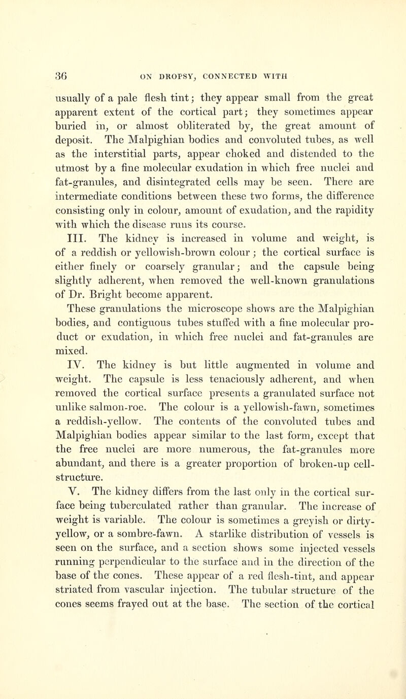 usually of a pale flesh tint; they appear small from the great apparent extent of the cortical part; they sometimes appear buried in^ or almost obliterated by, the great amount of deposit. The Malpighian bodies and convoluted tubes, as well as the interstitial parts, appear choked and distended to the utmost by a fine molecular exudation in which free nuclei and fat-granules, and disintegrated cells may be seen. There are intermediate conditions between these two forms, the difference consisting only in colour, amount of exudation, and the rapidity with which the disease runs its course. III. The kidney is increased in volume and weight, is of a reddish or yellowish-brown colour; the cortical surface is either finely or coarsely granular; and the capsule being slightly adherent, when removed the well-known granulations of Dr. Bright become apparent. These granulations the microscope shows are the Malpighian bodies, and contiguous tubes stuffed with a fine molecular pro- duct or exudation, in which free nuclei and fat-granules are mixed. IV. The kidney is but little augmented in volume and weight. The capsule is less tenaciously adherent, and when removed the cortical surface presents a granulated surface not unlike salmon-roe. The colour is a yellowish-fawn, sometimes a reddish-yellow. The contents of the convoluted tubes and Malpighian bodies appear similar to the last form, except that the free nuclei are more numerous, the fat-granules more abundant, and there is a greater proportion of broken-up cell- structure. V. The kidney differs from the last only in the cortical sur- face being tuberculated rather than granular. The increase of weight is variable. The colour is sometimes a greyish or dirty- yellow, or a sombre-fawn. A starlike distribution of vessels is seen on the surface, and a section shows some injected vessels running perpendicular to the surface and in the direction of the base of the cones. These appear of a red flesh-tint, and appear striated from vascular injection. The tubular structure of the cones seems frayed out at the base. The section of the cortical