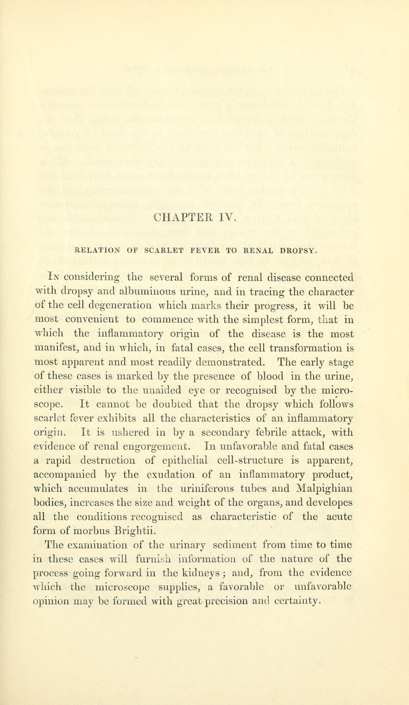 CHAPTER IV. RELATION OF SCARLET FEVER TO RENAL DROPSY. In considering the several forms of renal disease connected with dropsy and albuminous urine^ and in tracing the character of the cell degeneration which marks their progress^ it will be most convenient to commence with the simplest form^ that in which the inflammatory origin of the disease is the most manifest^ and in which, in fatal cases, the cell transformation is most apparent and most readily demonstrated. The early stage of these cases is marked by the presence of blood in the urine, either visible to the unaided eye or recognised by the micro- scope. It cannot be doubted that the dropsy which follows scarlet fever exhibits all the characteristics of an inflammatory origin. It is ushered in by a secondary febrile attack, with evidence of renal engorgement. In unfavorable and fatal cases a rapid destruction of epithelial cell-structure is apparent, accompanied by the exudation of an inflammatory product, which accumulates in the uriniferous tubes and Malpighian bodies, increases the size and weight of the organs, and developes all the conditions recognised as characteristic of the acute form of morbus Brightii. The examination of the urinary sediment from time to time in these cases will furnish information of the nature of the process going forward in the kidneys j and, from the evidence Avhich the microscope supplies, a favorable or unfavorable opinion may be formed with great precision and certainty.