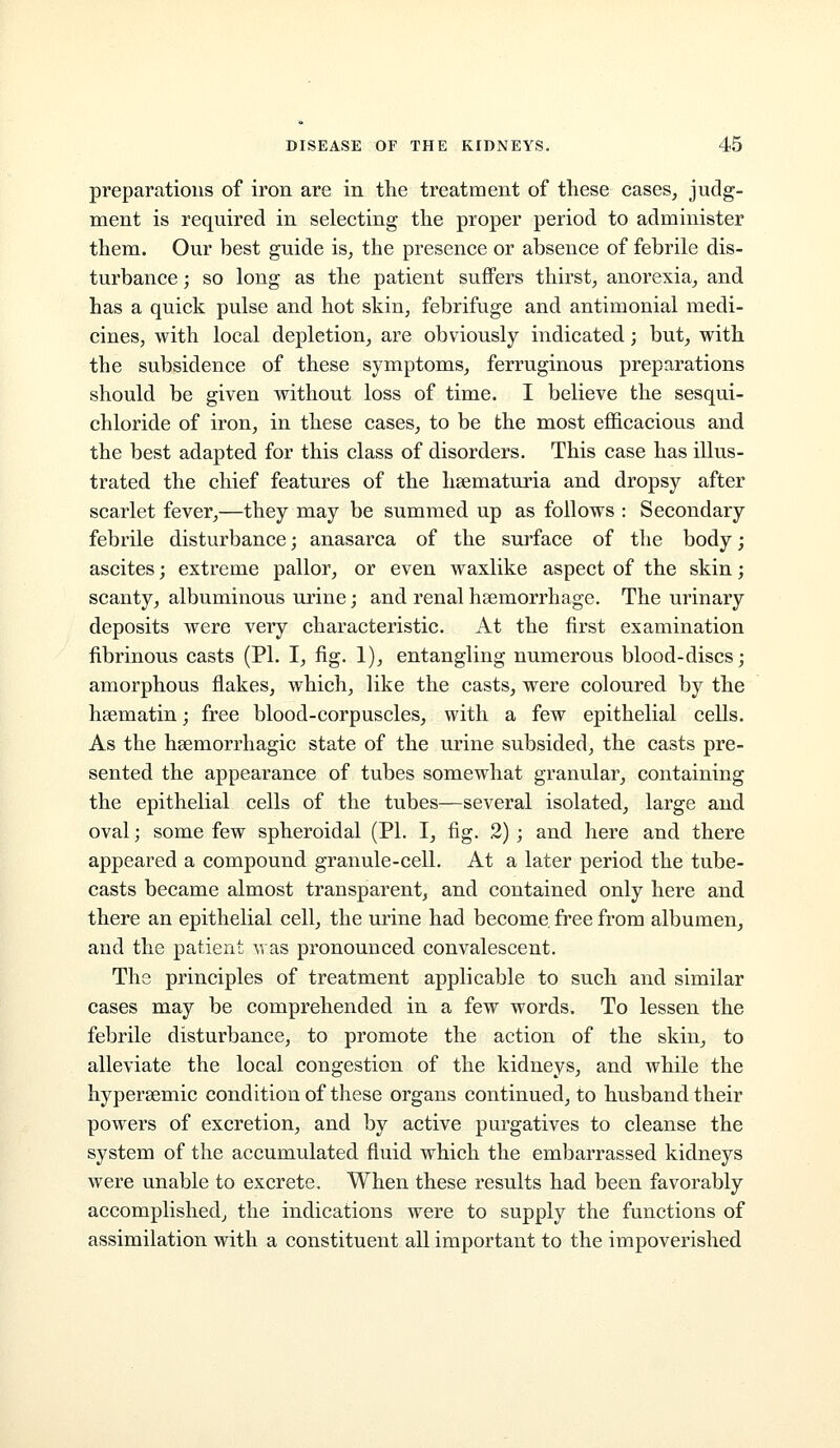 preparations of iron are in the treatment of these cases, judg- ment is required in selecting the proper period to administer them. Our best guide is, the presence or absence of febrile dis- turbance ; so long as the patient suffers thirst, anorexia, and has a quick pulse and hot skin, febrifuge and antimonial medi- cines, with local depletion, are obviously indicated; but, with the subsidence of these symptoms, ferruginous preparations should be given without loss of time. I believe the sesqui- chloride of iron, in these cases, to be the most efficacious and the best adapted for this class of disorders. This case has illus- trated the chief features of the hsematuria and dropsy after scarlet fever,—they may be summed up as follows : Secondary febrile disturbance; anasarca of the surface of the body; ascites; extreme pallor, or even waxlike aspect of the skin; scanty, albuminous urine; and renal haemorrhage. The urinary deposits were very characteristic. At the first examination fibrinous casts (PI. I, fig. 1), entangling numerous blood-discs; amorphous flakes, which, like the casts, were coloured by the heematin; free blood-corpuscles, with a few epithelial cells. As the hsemorrhagic state of the urine subsided, the casts pre- sented the appearance of tubes somewhat granular, containing the epithelial cells of the tubes—several isolated, large and oval; some few spheroidal (PI. I, fig. 2); and here and there appeared a compound granule-cell. At a later period the tube- casts became almost transparent, and contained only here and there an epithelial cell, the urine had become, free from albumen, and the patient \ras pronounced convalescent. The principles of treatment applicable to such and similar cases may be comprehended in a few words. To lessen the febrile disturbance, to promote the action of the skin, to alleviate the local congestion of the kidneys, and while the hypersemic condition of these organs continued, to husband their powers of excretion, and by active purgatives to cleanse the system of the accumulated fluid which the embarrassed kidneys were unable to excrete. When these results had been favorably accomplished, the indications were to supply the functions of assimilation with a constituent all important to the impoverished