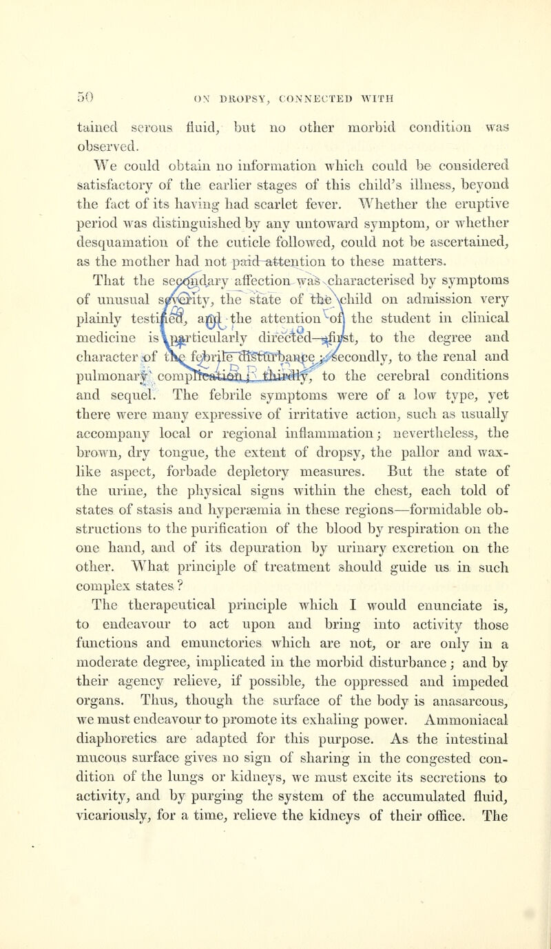 tained serous fiuid^, but no other morbid condition was observed. We could obtain no information which could be considered satisfactory of the earlier stages of this child's illness, beyond the fact of its having had scarlet fever. Whether the eruptive period was distinguished by any untoward symptom, or whether desquamation of the cuticle followed, could not be ascertained, as the mother had not paid~attention to these matters. That the sep?^d,aryaffection-^waSxcharacterised by symptoms of unusual spQ-ity, the state of ttteNphild on admission very plainly testifeea, affid the attention^on the student in clinical medicine is\pArticularly directed—^pt, to the degree and character cof ti^fdbrilF'SfS'ftirbaMe j-i^secondly, to the renal and pulmonar|' compft^atti^JiJmiiSly^ to the cerebral conditions and sequel. The febrile symptoms were of a low type, yet there were many expressive of irritative action, such as usually accompany local or regional inflammation; nevertheless, the brown, dry tongue, the extent of dropsy, the pallor and wax- like aspect, forbade depletory measures. But the state of the urine, the physical signs within the chest, each told of states of stasis and hyperaemia in these regions—formidable ob- structions to the purification of the blood by respiration on the one hand, and of its depuration by urinary excretion on the other. What principle of treatment should guide us in such complex states ? The therapeutical principle which I would enunciate is, to endeavour to act upon and bring into activity those functions and emunctories which are not, or are only in a moderate degree, implicated in the morbid disturbance; and by their agency relieve, if possible, the oppressed and impeded organs. Thus, though the surface of the body is anasarcous, we must endeavour to promote its exhaling power. Ammoniacal diaphoretics are adapted for this purpose. As the intestinal mucous surface gives no sign of sharing in the congested con- dition of the lungs or kidneys, we must excite its secretions to activity, and by purging the system of the accumulated fluid, vicariously, for a time, relieve the kidneys of their ofiice. The