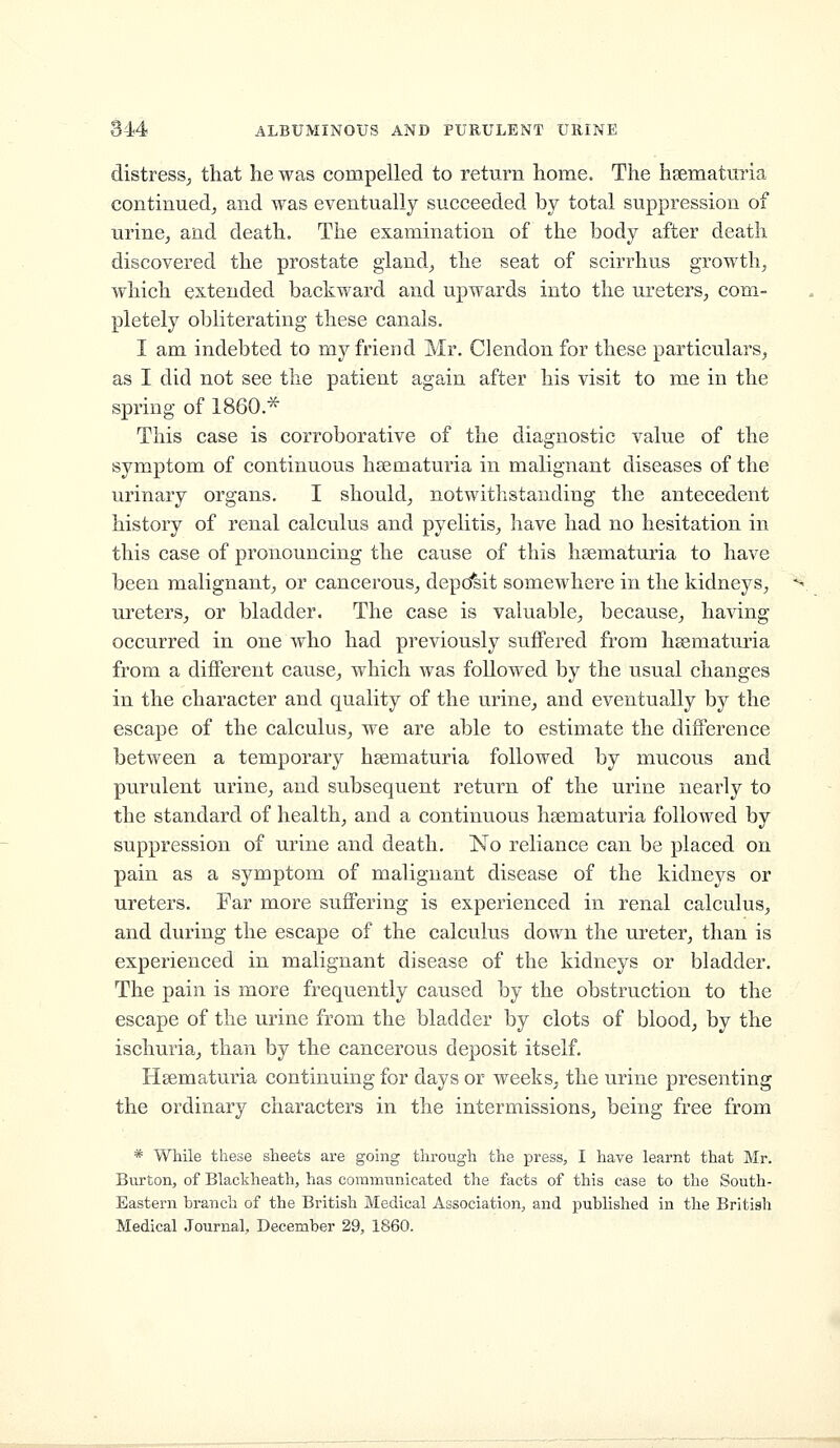 distress^ that he was compelled to return home. The hsematmia continued^ and was eventually succeeded by total suppression of urinCj and death. The examination of the body after death discovered the prostate giand^ the seat of scirrhus growth, which extended backward and upwards into the ureters, com- pletely obliterating these canals. I am indebted to my friend Mr. Clendon for these particulars, as I did not see the patient again after his visit to me in the spring of 1860.^ This case is corroborative of the diagnostic value of the symptom of continuous hsematuria in malignant diseases of the urinary organs. I should, notwithstanding the antecedent history of renal calculus and pyelitis, have had no hesitation in this case of pronouncing the cause of this hsematuria to have been malignant, or cancerous, depd^sit somewhere in the kidneys, ureters, or bladder. The case is valuable, because, having occurred in one who had previously suffered from heematuria from a different cause, which was followed by the usual changes in the character and quality of the urine, and eventually by the escape of the calculus, we are able to estimate the difference between a temporary hsematuria followed by mucous and purulent urine, and subsequent return of the urine nearly to the standard of health, and a continuous hsematuria followed by suppression of urine and death. No reliance can be placed on pain as a symptom of malignant disease of the kidneys or ureters. Far more suffering is experienced in renal calculus, and during the escape of the calculus down the ureter, than is experienced in malignant disease of the kidneys or bladder. The pain is more frequently caused by the obstruction to the escape of the urine from the bladder by clots of blood, by the ischuria, than by the cancerous deposit itself. Heematuria continuing for days or weeks, the urine presenting the ordinary characters in the intermissions, being free from * While these sheets are going through the press, I have learnt that Mr. Burton, of Blackheath, has communicated the facts of this case to the South- Eastern hranch of the British Medical Association, and published in the British Medical .Journal, December 29, 1860.