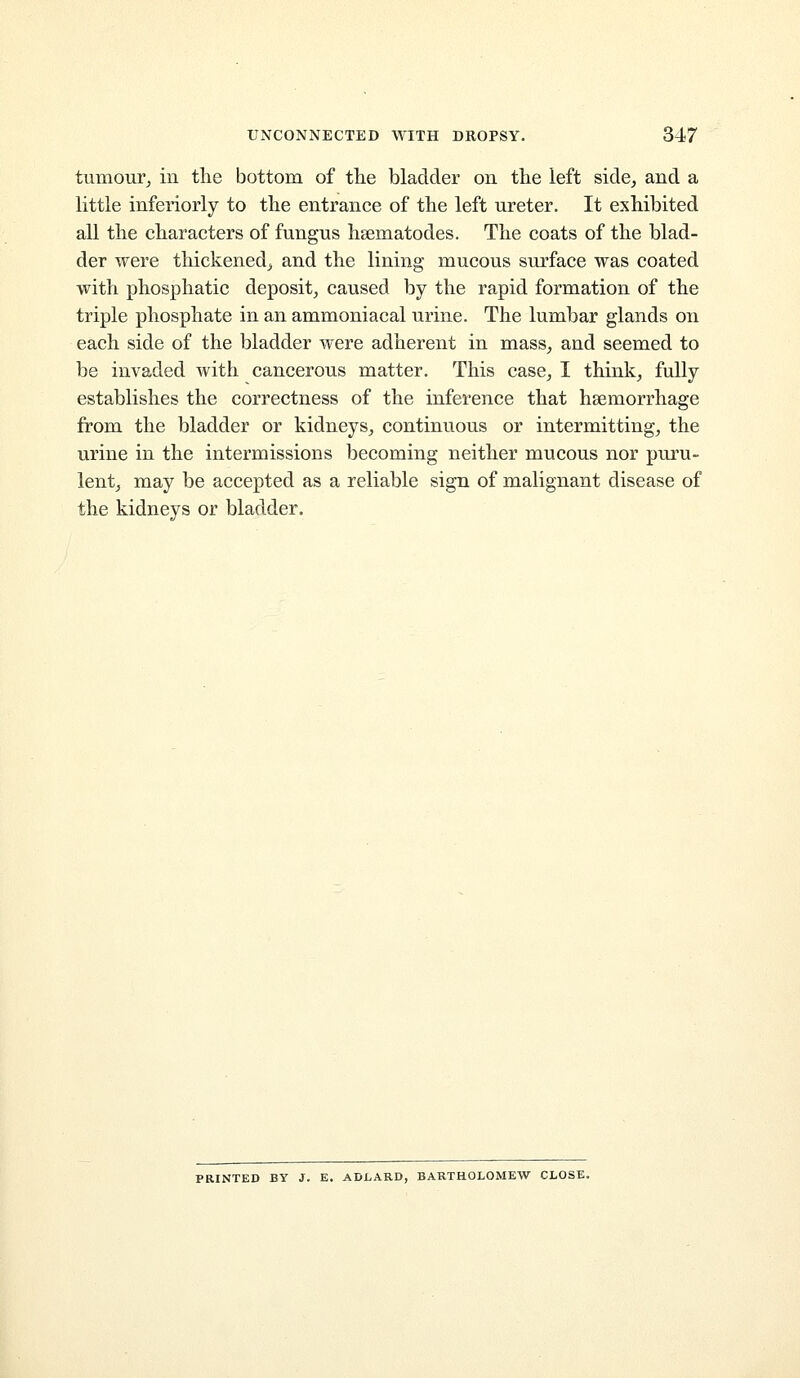 tumour^ in the bottom of tlie bladder on the left side^ and a little inferiorly to the entrance of the left ureter. It exhibited all the characters of fungus hsematodes. The coats of the blad- der were thickened^ and the lining mucous surface was coated with phosphatic deposit, caused by the rapid formation of the triple phosphate in an ammoniacal urine. The lumbar glands on each side of the bladder were adherent in mass_, and seemed to be invaded with cancerous matter. This case, I think, fully establishes the correctness of the inference that haemorrhage from the bladder or kidneys, continuous or intermitting, the urine in the intermissions becoming neither mucous nor puru- lent, may be accepted as a reliable sign of malignant disease of the kidneys or bladder. PRINTED BY J. E. ADLARD, BARTHOLOMEW CLOSE.