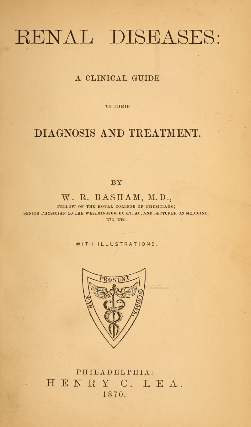 RENAL DISEASES: A CLINICAL GUIDE TO THKIR DIAGNOSIS AND TREATMENT. BY W. R. BASHAM, M.D., FELLOW OF THE ROYAL COLLEGE OF PHYSICIANS ; SENIOR PHYSICIAN TO THE WESTMINSTER HOSPITAL, AND LECTURER ON MEDICINE, ETC. ETC. WITH I LLUSTRATIONS PHILADELPHIA: HENEY O. LEA 1870.