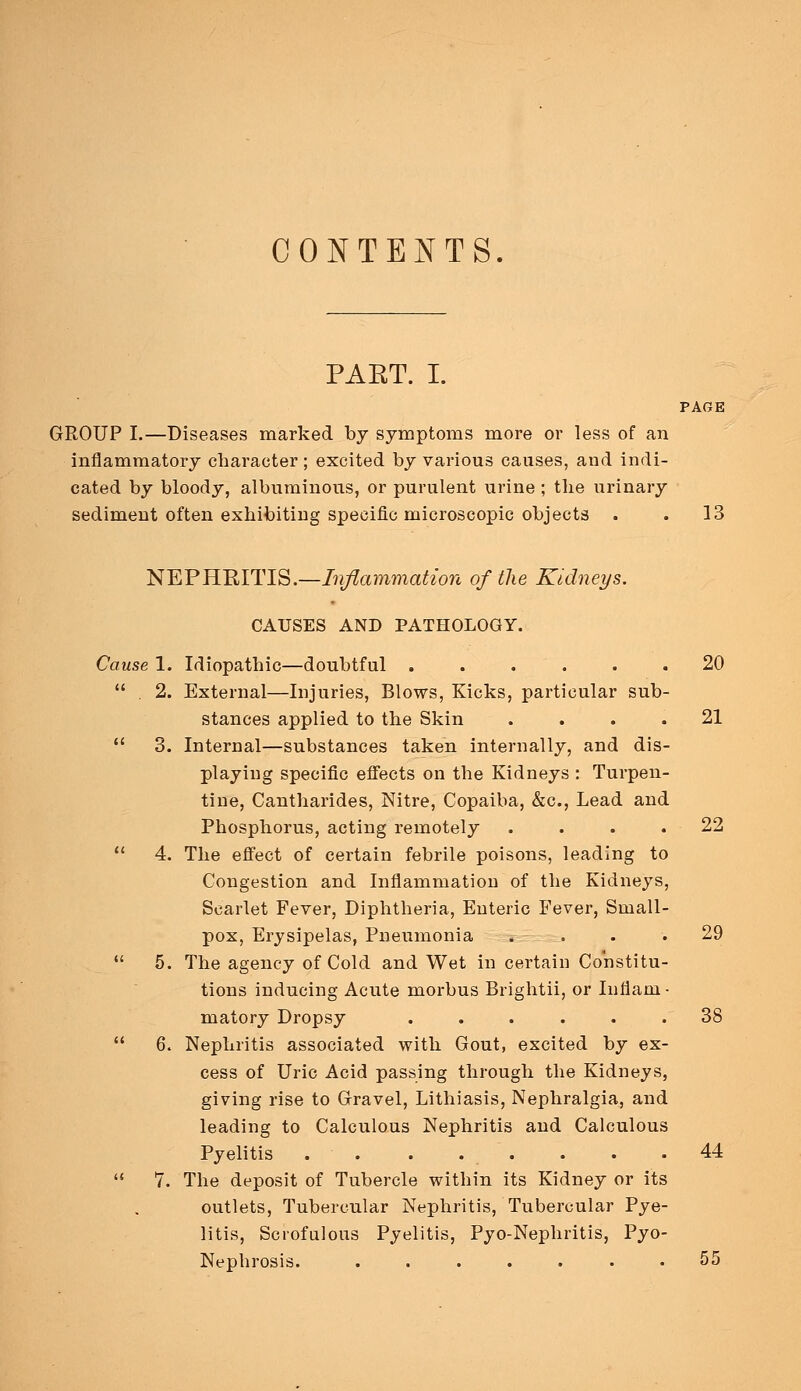 CONTENTS PART. I. PAGE GROUP I.—Diseases marked by symptoms more or less of an inflammatory character ; excited by various causes, and indi- cated by bloody, albuminous, or purulent urine ; the urinary sediment often exhibiting specific microscopic objects . . 13 NEPHRITIS.—Inflammation of the Kidneys. CAUSES AND PATHOLOGY. Cause 1. Idiopathic—doubtful ...... 20 2. External—Injuries, Blows, Kicks, particular sub- stances applied to the Skin .... 21 3. Internal—substances taken internally, and dis- playing specific effects on the Kidneys : Turpen- tine, Cantharides, Nitre, Copaiba, &c, Lead and Phosphorus, acting remotely .... 22 4. The effect of certain febrile poisons, leading to Congestion and Inflammation of the Kidneys, Scarlet Fever, Diphtheria, Enteric Fever, Small- pox, Erysipelas, Pneumonia .... 29 5. The agency of Cold and Wet in certain Constitu- tions inducing Acute morbus Brightii, or Infiam • matory Dropsy ...... 38 6. Nephritis associated with Gout, excited by ex- cess of Uric Acid passing through the Kidneys, giving rise to Gravel, Lithiasis, Nephralgia, and leading to Calculous Nephritis and Calculous Pyelitis . . . . . . . .44 7. The deposit of Tubercle within its Kidney or its outlets, Tubercular Nephritis, Tubercular Pye- litis, Scrofulous Pyelitis, Pyo-Nephritis, Pyo- Nephrosis. 55