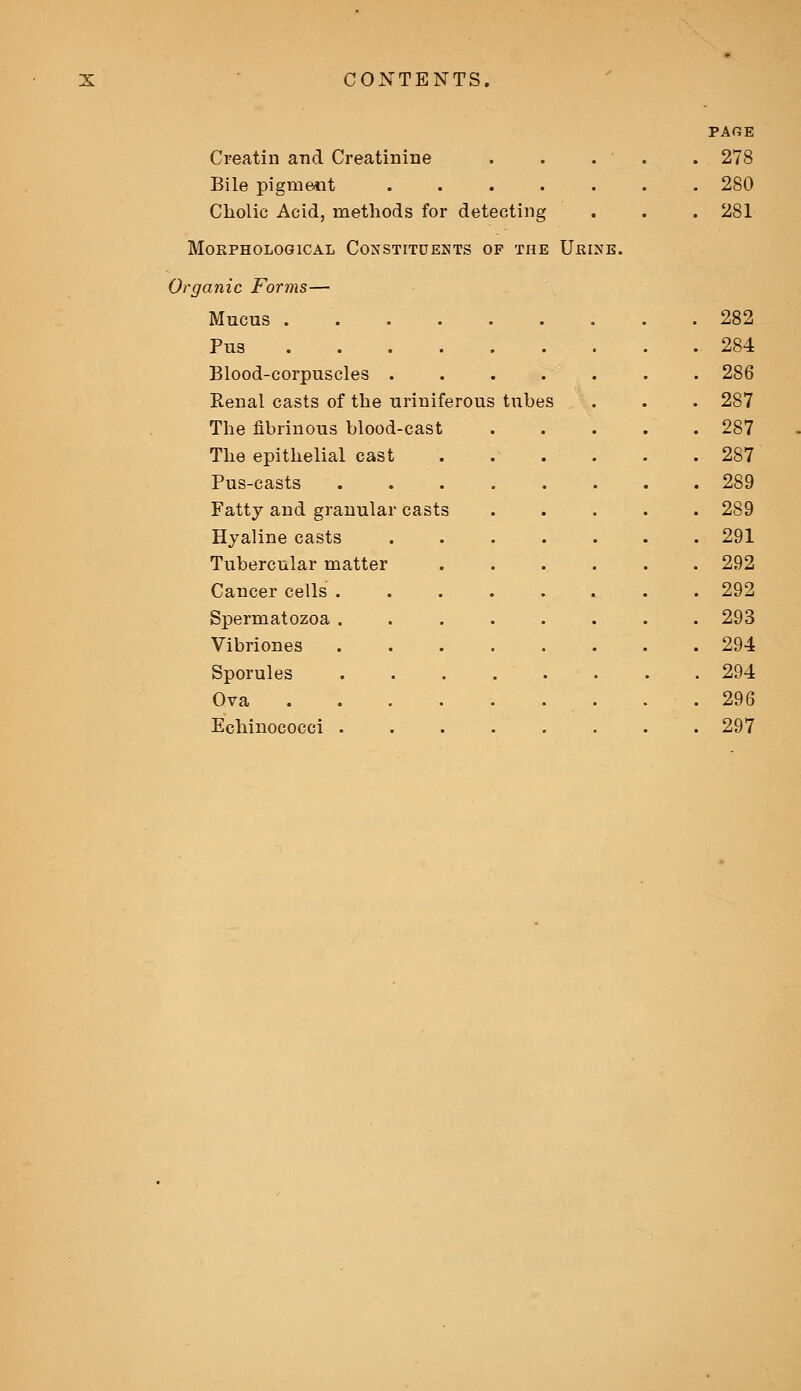 Creatin and Creatinine Bile pigment ..... Cholic Acid, methods for detecting Morphological Constituents of the Urin: page 278 280 281 Organic Forms— Mucus . . 282 Pus . 284 Blood-corpuscles . . . 286 Renal casts of the uriniferous tubes . 287 The fibrinous blood-cast . 287 The epithelial cast . 287 Pus-casts . . 289 Fatty and granular ca sts . 289 Hyaline casts . 291 Tubercular matter . . 292 Cancer cells . . 292 Spermatozoa . . 293 Vibriones . Sporules . 294 Ova Echinococci . . 297